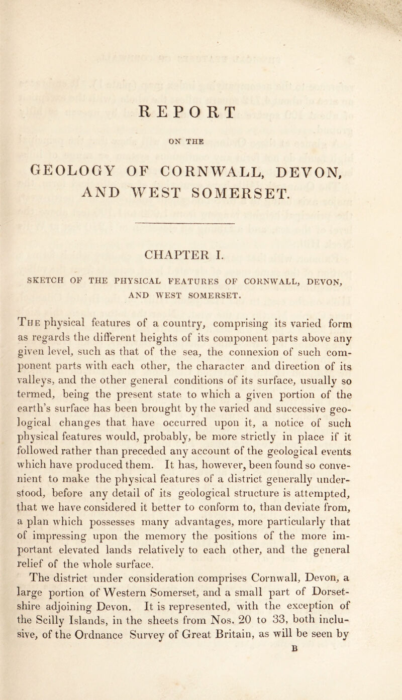REPORT ■ >. * > ■ ’♦v.v- ON THE GEOLOGY OF CORNWALL, DEVON, AND WEST SOMERSET. CHAPTER I. SKETCH OF THE PHYSICAL FEATURES OF CORNWALL, DEVON, AND WEST SOMERSET, The physical features of a country, comprising its varied form as regards the different heights of its component parts above any given level, such as that of the sea, the connexion of such com- ponent parts with each other, the character and direction of its valleys, and the other general conditions of its surface, usually so termed, being the present state to which a given portion of the earth’s surface has been brought by the varied and successive geo- logical changes that have occurred upon it, a notice of such physical features would, probably, be more strictly in place if it followed rather than preceded any account of the geological events which have produced them. It has, however, been found so conve- nient to make the physical features of a district generally under- stood, before any detail of its geological structure is attempted, that we have considered it better to conform to, than deviate from, a plan wTich possesses many advantages, more particularly that of impressing upon the memory the positions of the more im- portant elevated lands relatively to each other, and the general relief of the whole surface. The district under consideration comprises Cornwall, Devon, a large portion of Western Somerset, and a small part of Dorset- shire adjoining Devon. It is represented, with the exception of the Scilly Islands, in the sheets from Nos. 20 to 33, both inclu- sive, of the Ordnance Survey of Great Britain, as will be seen by B