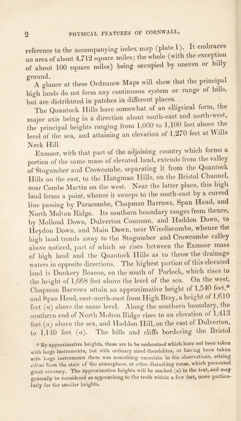 reference to the accompanying index map (plate 1). It embraces an area of about 4,712 square miles; the whole (with the exception of about 100 square miles) being occupied by uneven oi n J A glance at these Ordnance Maps will show that the principal high lands do not form any continuous system or range oi hills, hut are distributed in patches in different places. The Quantock Hills have somewhat of an elliptical form, the major axis being in a direction about south-east and north-west, the principal heights ranging from 1,000 to 1,100 feet above tbe level of the sea, and attaining an elevation oi 1,270 feet at V\ iiis Neck Hill. Exmoor, with that part of the adjoining country which forms a portion of the same mass of elevated land, extends from the valley of Stogumber and Crowcombe, separating it from the Quantock Hills on the east, to the Hangman Hills, on the Bristol Channel, near Combe Martin on the west. Near the latter place, this high land forms a point, whence it sweeps to die south-east by a curved line passing by Paracombe, Chapman Barrows, Span Head, and North Molt on Ridge. Its southern boundary ranges from thence, by Moilond Down, Dulverton Common, and Haddon Down, to Heydon Down, and Main Down, near Wiveliscombe, whence the high land trends away to the Stogumber and Crowcombe valley above noticed, part of which so rises between the Exmoor mass of high land and the Quantock Hills as to throw the drainage waters in opposite directions. The highest portion of this elevated land is Dunkery Beacon, on the south of Porlock, which rises to the height of 1,668 feet above the level of the sea. On the west, Chapman Barrows attain an approximative height of 1,540 feet,* and Span Head, east-north-east From High Bray, a height of 1,610 feet (a) above the same level. Along the southern boundary, the southern end of North Molton Ridge rises to an elevation oi 1,413 feet {a) above the sea, and Haddon Hill, on the east of Dulverton, to 1,140 feet (a). The hills and cliffs bordering the Bristol * By approximative heights, those are to be understood which have not been taken with large instruments, but with ordinary sized theodolites, or having been taken with large instruments there was something uncertain in the observations, arising either from the state of the atmosphere, or other disturbing cause, which prevented great accuracy. The approximative heights will be marked (a) in the text, and may generally be considered as approaching to the truth within a few feet, more particu- larly for the smaller heights.