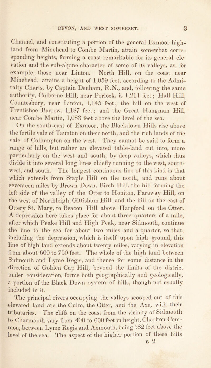 Channel; and constituting a portion of the general Exmoor high- land from Minehead to Combe Martin; attain somewhat corre- sponding heights, forming a coast remarkable for its general ele vation and the sub-alpine character of some of its valleys, as, for example, those near Linton. North Hill, on the coast near Minehead, attains a height of 1,059 feet, according to the Admi- ralty Charts, by Captain Denham, R.N., and, following the same authority, Culborne Hill, near Porlock, is 1,211 feet; Hall Hill, Countesbury, near Linton, 1,145 feet; the hill on the west of Trentishoe Barrow, 1,187 feet; and the Great Hangman Hill, near Combe Martin, 1,083 feet above the level of the sea. On the south-east of Exmoor, the Blackdown Hills rise above the fertile vale of Taunton on their north, and the rich lands of the vale of Collumpton on the west. They cannot be said to form a range of hills, but rather an elevated table-land cut into, more particularly on the west and south, by deep valleys, which thus divide it into several long lines chiefly running to the west, south- west, and south. The longest continuous line of this kind is that which extends from Staple Hill on the north, and runs about seventeen miles by Brown Down, Birch Hill, the hill forming the left side of the valley of the Otter to Honiton, Faraway Hill, on the west of Northleigh, Gittisham Hill, and the hill on the east of Ottery St. Mary, to Beacon Hill above Harpford on the Otter. A depression here takes place for about three quarters of a mile, after which Peake Hill and High Peak, near Sidmouth; continue the line to the sea for about two miles and a quarter, so that, including the depression, which is itself upon high ground, this line of high land extends about twenty miles, varying in elevation from about 600 to 750 feet. The whole of the high land between Sidmouth and Lyme Regis, and thence for some distance in the direction of Golden Cap Hill, beyond the limits of the district under consideration, forms both geographically and geologically, a portion of the Black Down system of hills, though not usually included in it. The principal rivers occupying the valleys scooped out of this elevated land are the Culm, the Otter, and the Axe, with their tributaries. The cliffs on the coast from the vicinity ol Sidmouth to Charmouth vary from 400 to 600 feet in height, Charlton Com- mon, between Lyme Regis and Axmouth, being 582 feet above the level of the sea. The aspect of the higher portion of these hills