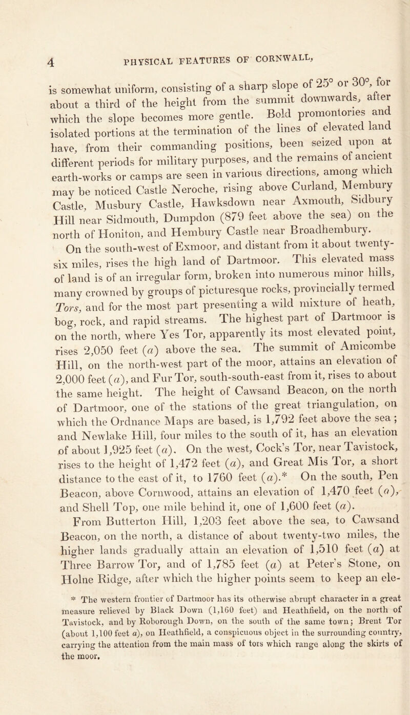 is somewhat uniform, consisting of a sharp slope of 25 01 30 , about a third of the height from the summit downwards, after which the slope becomes more gentle. Bold promontories and isolated portions at the termination of the lines of elevated land have, from their commanding positions, been seized upon at different periods for military purposes, and the remains of ancient earth-works or camps are seen in various directions, among which may be noticed Castle Neroche, rising above Curland, Membury Castle, Musbury Castle, Hawksdown near Ax mouth, Sidbury Hill near Sidmouth, Dumpclon (879 feet above the sea) on the north of Honiton, and Hembury Castle near Broadhembury. On the south-west of Exmoor, and distant from it about twenty- six miles, rises the high land of Dartmoor. This elevated mass of land is of an irregular form, broken into numerous minoi hills, many crowned by groups of picturesque rocks, provincially termed Tors, and for the most part presenting a wild mixture of heath, bog, rock, and rapid streams. The highest part of Dartmoor is on the north, where Yes Tor, apparently its most elevated point, rises 2,050 feet («) above the sea. The summit of Amicombe Hill, on the north-west part of the moor, attains an elevation of 2,000 feet (a), and Fur Tor, south-south-east from it, rises to about the same height. The height of Cawsand Beacon, on the noith of Dartmoor, one of the stations of the great triangulation, on which the Ordnance Maps are based, is l,/92 feet above the sea , and Newlake Hill, four miles to the south of it, has an elevation of about 1,925 feet (a). On the west. Cock’s Tor, near Tavistock, rises to the height of 1,472 feet (a), and Great Mis Tor, a short distance to the east of it, to 1760 feet (a).* On the south. Pen Beacon, above Cornwood, attains an elevation of 1,470 feet («), and Shell Top, one mile behind it, one of 1,600 feet (a). From Butterton Hill, 1,203 feet above the sea, to Cawsand Beacon, on the north, a distance of about twenty-two miles, the higher lands gradually attain an elevation of 1,510 feet (a) at Three Barrow Tor, and of 1,785 feet (a) at Peter’s Stone, on Holne Ridge, after which the higher points seem to keep an ele- * The western frontier of Dartmoor has its otherwise abrupt character in a great measure relieved by Black Down (1,160 feet) and Heathlield, on the north of Tavistock, and by Roborough Down, on the south of the same town; Brent Tor (about 1,100 feet a), on Heathfield, a conspicuous object in the surrounding country, carrying the attention from the main mass of tors which range along the skirts of the moor.