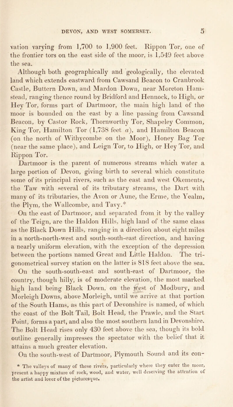 vation varying from 1,700 to 1,900 feet, Rippon Tor, one of the frontier tors on the east side of the moor, is 1,549 feet above the sea. Although both geographically and geologically, the elevated land which extends eastward from Cawsand Beacon to Cranbrook Castle, Buttern Down, and Mardon Down, near Moreton Ham- stead, ranging thence round by Bridford and Hennock, to High, or Hey Tor, forms part of Dartmoor, the main high land of the moor is bounded on the east by a line passing from Cawsand Beacon, by Castor Rock, Thorn worthy Tor, Shapeley Common, King Tor, Hamilton Tor (1,738 feet a), and Hamilton Beacon (on the north of Withycombe on the Moor), Honey Bag Tor (near the same place), and Leign Tor, to High, or Hey Tor, and Rippon Tor. Dartmoor is the parent of numerous streams which water a large portion of Devon, giving birth to several which constitute some of its principal rivers, such as the east and west Okements, the Taw with several of its tributary streams, the Dart with many of its tributaries, the Avon or Aune, the Erme, the Yealm, the Plym, the Wallcombe, and Tavy.* On the east of Dartmoor, and separated from it by the valley of the Teign, are the Haldon Hills, high land of the same class as the Black Down Hills, ranging in a direction about eight miles in a north-north-west and south-south-east direction, and having a nearly uniform elevation, with the exception of the depression between the portions named Great and Little Haldon. The tri- gonometrical survey station on the latter is 818 feet above the sea. On the south-south-east and south-east of Dartmoor, the country, though hilly, is of moderate elevation, the most marked high land being Black Down, on the \Vest of Modbury, and Morleigh Downs, above Morleigh, until we arrive at that portion of the South Hams, as this part of Devonshire is named, of which the coast of the Bolt Tail, Bolt Head, the Prawle, and the Start Point, forms a part, and also the most southern land in Devonshire. The Bolt Head rises only 430 feet above the sea, though its bold outline generally impresses the spectator with the belief that it attains a much greater elevation. On the south-west of Dartmoor, Plymouth Sound and its con- * The valleys of many of these rivers, particularly where they enter the moor, present a happy mixture of rock, wood, and water, well deserving the attention of the artist and lover of the picturesque.