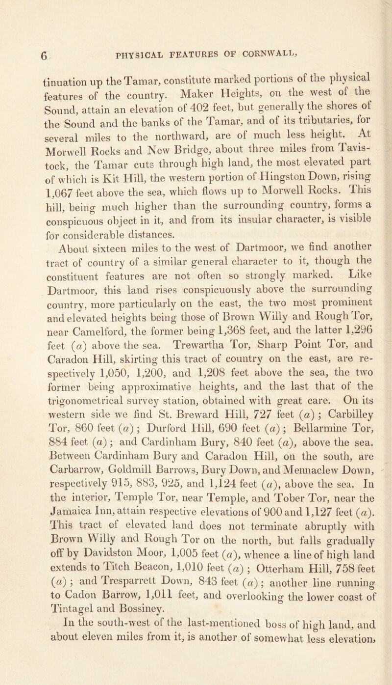 tinuation up the Tamar, constitute marked portions of tne physical features of the country. Maker Heights, on the west of the Sound, attain an elevation of 402 feet, but generally the shores of the Sound and the banks of the Tamar, and of its tributaries, for several miles to the northward, are of much less height. At M or well Rocks and New Bridge, about three miles from Tavis- tock, the Tamar cuts through high land, the most elevated part of which is Kit Hill, the western portion of Hingston Down, rising 1,067 feet above the sea, which flows up to Morwell Rocks. This hill, being much higher than the surrounding country, forms a conspicuous object in it, and from its insular character, is visible for considerable distances. About sixteen miles to the west of Dartmoor, we find another tract of country of a similar general character to it, though the constituent features are not often so strongly marked. Like Dartmoor, this land rises conspicuously above the surrounding country, more particularly on the east, the two most prominent and elevated heights being those of Brown Willy and Rough Tor, near Camelford, the former being 1,368 feet, and the latter 1,296 feet (a) above the sea. Trewartha Tor, Sharp Point Tor, and Caradon Hill, skirting this tract of country on the east, are re- spectively 1,050, 1,200, and 1,208 feet above the sea, the two former being approximative heights, and the last that of the trigonometrical survey station, obtained with great care. On its western side we find St. Breward Hill, 727 feet («) ; Carbilley Tor, 860 feet (a) ; Durford Hill, 690 feet (a) ; Bellarmine Tor, 884 feet (a) ; and Cardinham Bury, 840 feet (a), above the sea. Between Cardinham Bury and Caradon Hill, on the south, are Carbarrow, Goldmill Barrows, Bury Down, and Mennaclew Down, respectively 915, 883, 925, and 1,124 feet (a), above the sea. In the interior, Temple Tor, near Temple, and Tober Tor, near the Jamaica Inn, attain respective elevations of 900 and 1,127 feet (a). This tract of elevated land does not terminate abruptly with Brown Willy and Rough Tor on the north, but falls gradually oft by Davidston Moor, 1,005 feet (a), whence a line of high land extends to I itch Beacon, 1,010 feet (a) ; Otterham Hill, 758 feet (a) ; and Tresparrett Down, 843 feet (a); another line running to Cadon Barrow, 1,011 feet, and overlooking the lower coast of Tintagel and Bossiney. In the south-west of the last-mentioned boss of high land, and about eleven miles from it, is another of somewhat less elevation.