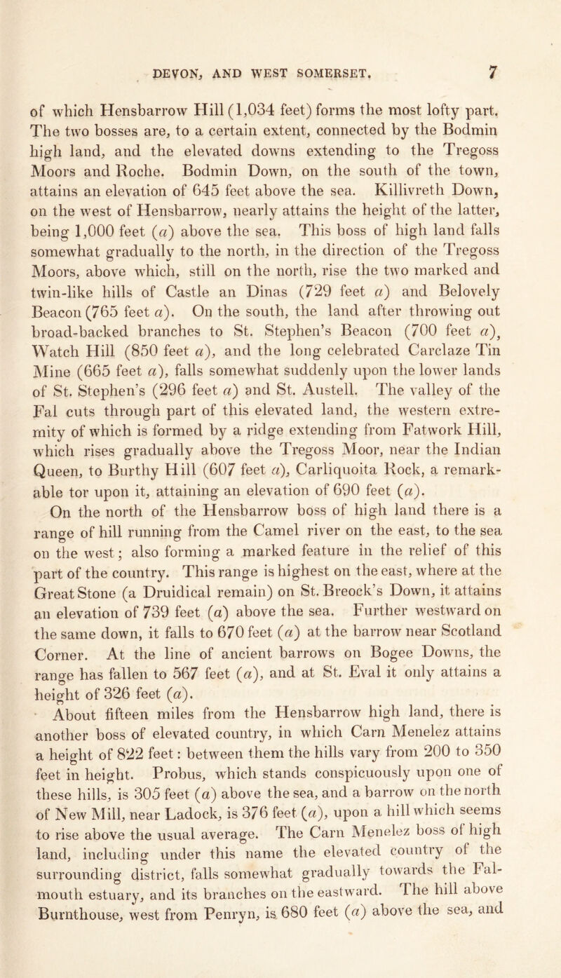 of which Hensbarrow Hill (1,034 feet) forms the most lofty part. The two bosses are, to a certain extent, connected by the Bodmin high land, and the elevated downs extending to the Tregoss Moors and Roche. Bodmin Down, on the south of the town, attains an elevation of 645 feet above the sea. Killivreth Down, on the west of Hensbarrow, nearly attains the height of the latter, being 1,000 feet (a) above the sea. This boss of high land falls somewhat gradually to the north, in the direction of the Tregoss Moors, above which, still on the north, rise the two marked and twin-like hills of Castle an Dinas (729 feet a) and Belovely Beacon (765 feet a). On the south, the land after throwing out broad-backed branches to St. Stephen’s Beacon (700 feet a)3 Watch Hill (850 feet a), and the long celebrated Carclaze Tin Mine (665 feet a), falls somewhat suddenly upon the lower lands of St. Stephen’s (296 feet a) and St. Austell. The valley of the Fal cuts through part of this elevated land, the western extre- mity of which is formed by a ridge extending from Fatwork Hill, which rises gradually above the Tregoss Moor, near the Indian Queen, to Burthy Hill (607 feet a), Carliquoita Rock, a remark- able tor upon it, attaining an elevation of 690 feet (a). On the north of the Hensbarrow boss of high land there is a range of hill running from the Camel river on the east, to the sea on the west; also forming a marked feature in the relief of this part of the country. This range is highest on the east, where at the Great Stone (a Druidical remain) on St. Breock’s Down, it attains an elevation of 739 feet (a) above the sea. Further westward on the same down, it falls to 670 feet (a) at the barrow near Scotland Corner. At the line of ancient barrows on Bogee Downs, the range has fallen to 567 feet (a), and at St. Eval it only attains a height of 326 feet (a). About fifteen miles from the Hensbarrow high land, there is another boss of elevated country, in which Cam Menelez attains a height of 822 feet: between them the hills vary from 200 to 350 feet in height. Probus, which stands conspicuously upon one of these hills, is 305 feet (a) above the sea, and a barrow on the north of New Mill, near Ladock, is 376 feet (a), upon a hill which seems to rise above the usual average. The Carn Menelez boss ol high land, including under this name the elevated country ol the surrounding district, falls somewhat gradually towards the Fal- mouth estuary, and its branches on the eastward. The hill above Burnthouse, west from Penryn, is 680 feet (a) above the sea, and