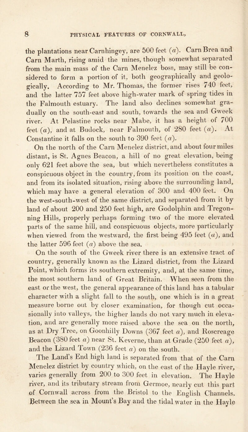 the plantations near Carnhingey, are 500 feet (a). CarnBrea and Carn Marth, rising amid the mines, though somewhat separated from the main mass of the Carn Menelez boss, may still be con- sidered to form a portion of it, both geographically and geolo- gically. According to Mr. Thomas, the former rises 740 feet, and the latter 757 feet above high-water mark of spring tides in the Falmouth estuary. The land also declines somewhat gra- dually on the south-east and south, towards the sea and Gweek river. At Pelastitie rocks near Mabe, it has a height of 700 feet (a), and at Budock, near Falmouth, of 280 feet (a). At Constantine it falls on the south to 390 feet (a). On the north of the Carn Menelez district, and about four miles distant, is St. Agnes Beacon, a hill of no great elevation, being only 621 feet above the sea, but which nevertheless constitutes a conspicuous object in the country, from its position on the coast, and from its isolated situation, rising above the surrounding land, which may have a general elevation of 300 and 400 feet. On the west-south-west of the same district, and separated from it by land of about 200 and 250 feet high, are Godolphin and Tregon- ning Hills, properly perhaps forming two of the more elevated parts of the same hill, and conspicuous objects, more particularly when viewed from the westward, the first being 495 feet (u), and the latter 596 feet (a) above the sea. On the south of the Gweek river there is an extensive tract of country, generally known as the Lizard district, from the Lizard Point, which forms its southern extremity, and, at the same time, the most southern land of Great Britain. When seen from the east or the west, the general appearance of this land has a tabular character with a slight fall to the south, one which is in a great measure borne out by closer examination, for though cut occa- sionally into valleys, the higher lands do not vary much in eleva- tion, and are generally more raised above the sea on the north, as at Dry Tree, on Goonhilly Downs (367 feet a), and Roscreage Beacon (380 feet a) near St. Keverne, than at Grade (250 feet «), and the Lizard Town (236 feet a) on the south. The Land s End high land is separated from that of the Cam Menelez district by country which, on the east of the Hayle river, varies generally from 200 to 300 feet in elevation. The Playle river, and its tributary stream from Germoe, nearly cut this part of Cornwall across from the Bristol to the English Channels. Between the sea in Mount’s Bay and the tidal water in the Hayle