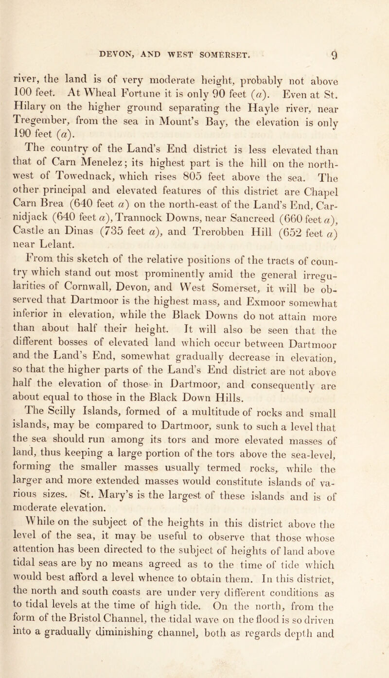 river, the land is of very moderate height, probably not above 100 feet. At Wheal Fortune it is only 90 feet (a). Even at St. Hilary on the higher ground separating the Hayle river, near i? ' tie sea in Mount’s Bay, the elevation is only 190 feet (a). The country of the Land’s End district is less elevated than that of Carn Menelez; its highest part is the hill on the north- west of Towednack, which rises 805 feet above the sea. The other principal and elevated features of this district are Chapel Carn Brea (640 feet a) on the north-east of the Land’s End, Car- nidjack (640 feet «),Trannock Downs, near Sancreed (660 feet a), Castle an Dinas (735 feet a), and Trerobben Hill (652 feet a) near Lelant. From this sketch of the relative positions of the tracts of coun- try which stand out most prominently amid the general irregu- larities of Cornwall, Devon, and West Somerset, it will be ob- served that Dartmoor is the highest mass, and Exmoor somewhat inferior in elevation, while the Black Downs do not attain more than about half their height. It will also be seen that the different bosses of elevated land which occur between Dartmoor and the Land’s End, somewhat gradually decrease in elevation, so that the higher parts of the Land’s End district are not above half the elevation of those- in Dartmoor, and consequently are about equal to those in the Black Down Hills. The Scilly Islands, formed of a multitude of rocks and small islands, may be compared to Dartmoor, sunk to such a level that the sea should run among its tors and more elevated masses of land, thus keeping a large portion of the tors above the sea-level, forming the smaller masses usually termed rocks, while the larger and more extended masses would constitute islands of va- rious sizes. St. Mary’s is the largest of these islands and is of moderate elevation. While on the subject of the heights in this district above the le\el of the sea, it may be useful to observe that those whose attention has been directed to the subject of heights of land above tidal seas are by no means agreed as to the time of tide which would best afford a level whence to obtain them. In this district, the north and south coasts are under very different conditions as to tidal levels at the time of high tide. On the north, from the form of the Bristol Channel, the tidal wave on the flood is so driven into a gradually diminishing channel, both as regards depth and