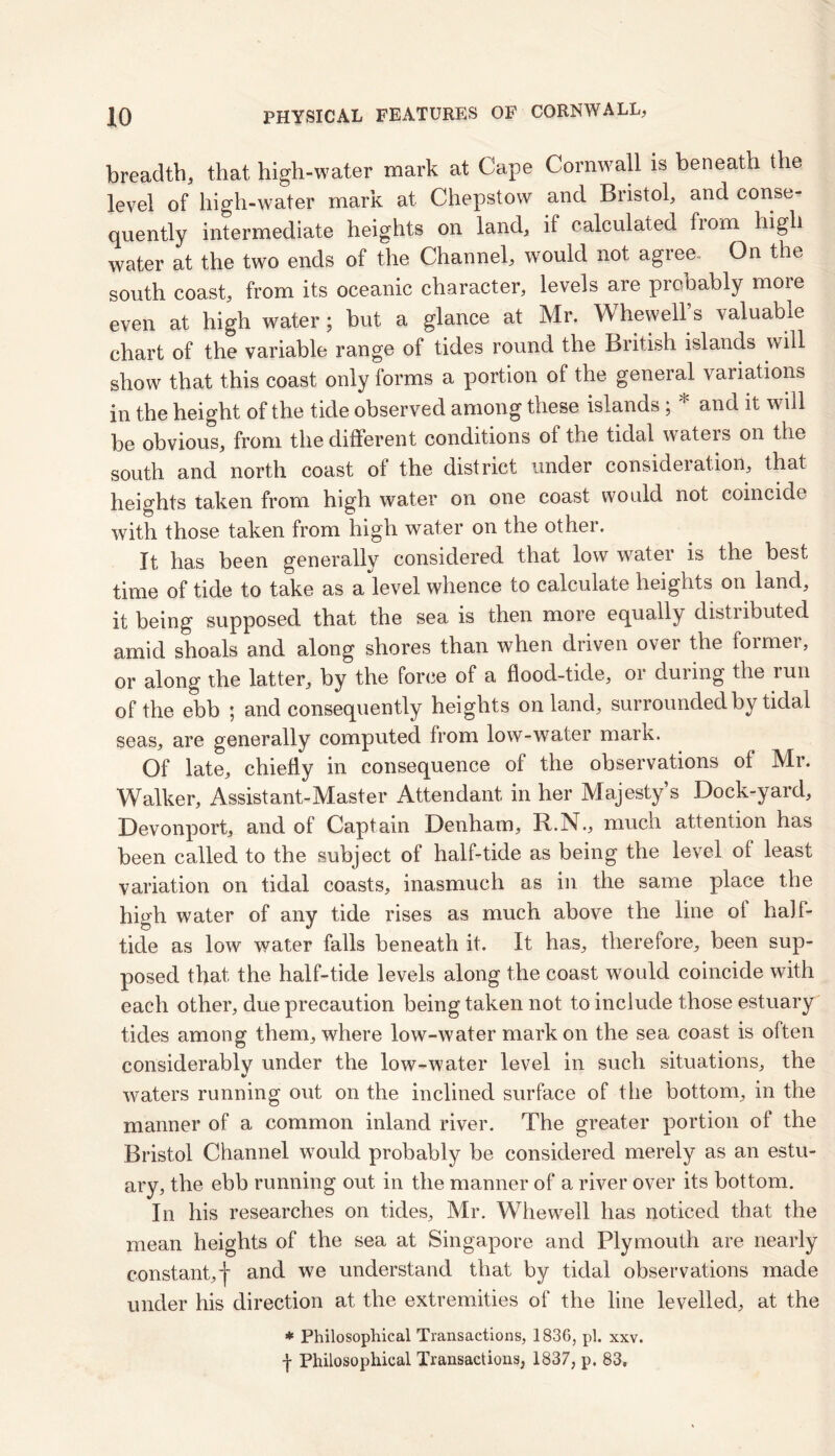breadth, that high-water mark at Cape Cornwall is beneath the level of high-water mark at Chepstow and Bristol, and conse- quently intermediate heights on land, if calculated from high water at the two ends of the Channel, would not agree.. On the south coast, from its oceanic character, levels are probably more even at high water; but a glance at Mr. Whewell s valuable chart of the variable range of tides round the British islands will show that this coast only forms a portion of the general variations in the height of the tide observed among these islands ; * and it will be obvious, from the different conditions of the tidal waters on the south and north coast of the district under consideration, that heights taken from high water on one coast would not coincide with those taken from high water on the other. It has been generally considered that low water is the best time of tide to take as a level whence to calculate heights on land, it being supposed that the sea is then more equally distributed amid shoals and along shores than when driven over the former, or along the latter, by the force of a flood-tide, or during the run of the ebb ; and consequently heights on land, surrounded by tidal seas, are generally computed from low-water mark. Of late, chiefly in consequence of the observations of Mr. Walker, Assist ant-Master Attendant in her Majesty’s Dock-yard, Devonport, and of Captain Denham, R.N\, much attention has been called to the subject of half-tide as being the level of least variation on tidal coasts, inasmuch as in the same place the high water of any tide rises as much above the line of half- tide as low water falls beneath it. It has, therefore, been sup- posed that the half-tide levels along the coast would coincide with each other, due precaution being taken not to include those estuary tides among them, where low-water markon the sea coast is often considerably under the low-water level in such situations, the V waters running out on the inclined surface of the bottom, in the manner of a common inland river. The greater portion of the Bristol Channel would probably be considered merely as an estu- ary, the ebb running out in the manner of a river over its bottom. In his researches on tides, Mr. Whewell has noticed that the mean heights of the sea at Singapore and Plymouth are nearly constant,-)' and we understand that by tidal observations made under his direction at the extremities of the line levelled, at the * Philosophical Transactions, 1836, pi. xxv. f Philosophical Transactions, 1837, p. 83.