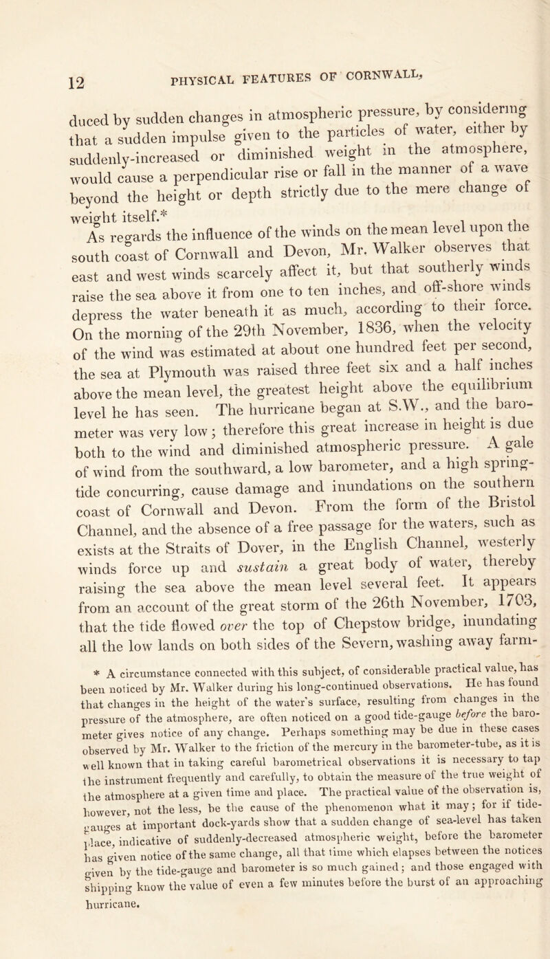 ducedbv sudden changes in atmospheric pressure, by considering that a sudden impulse given to the particles of water either by suddenly-increased or diminished weight in the atmosphere, would cause a perpendicular rise or fall in the manner of a wave beyond the height or depth strictly due to the mere change of weight itself.'' . , * As regards the influence of the winds on the mean level upon the south coast of Cornwall and Devon, Mr. Walker observes that east and west winds scarcely affect it, but that southerly winds raise the sea above it from one to ten inches, and off-shore winds depress the water beneath it as much* according to t len orce. On the morning of the 29th November* 1836* when the velocity of the wind was estimated at about one hundred feet per second, the sea at Plymouth was raised three feet six and a half inches above the mean level* the greatest height above the equilibrium level he has seen. The hurricane began at S.W.* and the baro- meter was very low; therefore this great increase in height is due both to the wind and diminished atmospheric pressure. A gale of wind from the southward* a low barometer, and a hign spring- tide concurring* cause damage and inundations on the southern coast of Cornwall and Devon. From the form of the Bristol Channel* and the absence of a free passage for the waters* such as exists at the Straits of Dover* in the English Channel* westerly winds force up and sustain a great body of water, thereby raising the sea above the mean level several feet. It appears from an account of the great storm of the 26th November* 1/03, that the tide flowed over the top of Chepstow bridge* inundating all the low lands on both sides of the Severn, washing away farm- * A circumstance connected with this subject, of considerable practical value, has been noticed by Mr. Walker during his long-continued observations. He has found that changes in the height of the water’s surface, resulting irom changes in the pressure of the atmosphere, are often noticed on a good tide-gauge before the baro- meter gives notice of any change. Perhaps something may be due in these cases observed by Mr. Walker to the friction of the mercury in the barometer-tube, as it is well known that in taking careful barometrical observations it is necessary to tap the instrument frequently and carefully, to obtain the measure of the true weight of the atmosphere at a given time and place. The practical value of the observation is, however, not the less, be the cause of the phenomenon what it may; for if tide- gauges at important dock-yards show that a sudden change of sea-level has taken place, indicative of suddenly-decreased atmospheric weight, before the barometer has given notice of the same change, all that time which elapses between the notices given by the tide-gauge and barometer is so much gained; and those engaged with shipping know the value of even a few minutes before the burst of an approaching hurricane.