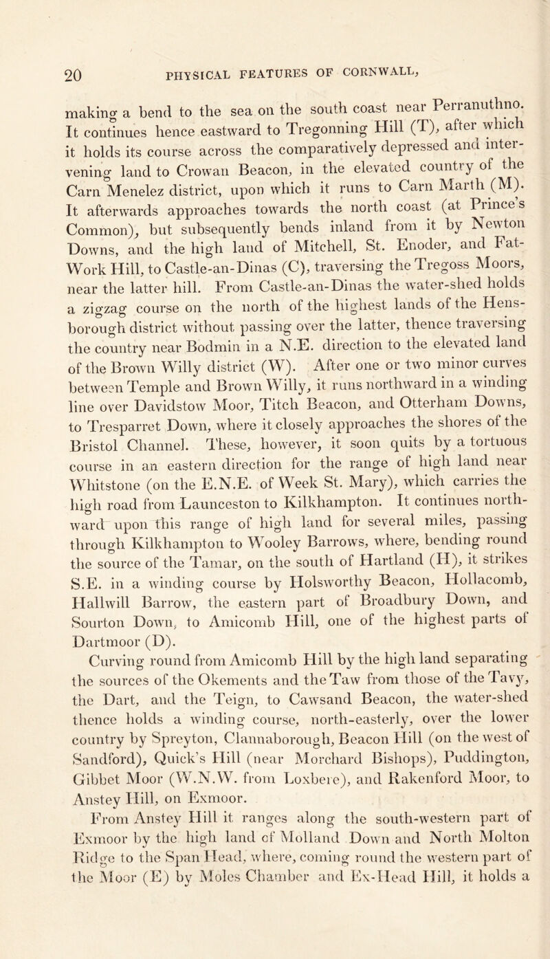 making a bend to the sea on the south coast near Perranuthno. It continues hence eastward to Tregonning Hill (T), after which it holds its course across the comparatively depressed and inter- vening land to Crowan Beacon, in the elevated country of the Carn Menelez district, upon which it runs to Carn Marth (M). It afterwards approaches towards the north coast (at Princes Common), but subsequently bends inland from it by Newton Downs, and the high land of Mitchell, St. Enoder, and Fat- Work Hill, to Castle-an-Dinas (C), traversing the Tregoss Moors, near the latter hill. From Castle-an-Dinas the water-shed holds a zigzag course on the north of the highest lands of the Hens- borough district without passing over the latter, thence traversing the country near Bodmin in a N.E. direction to the elevated land of the Brown Willy district (W). After one or two minor curves between Temple and Brown Willy, it runs northward in a winding line over Davidstow Moor, Titch Beacon, and Otterham Downs, to Tresparret Down, where it closely approaches the shores of the Bristol Channel. These, however, it soon quits by a tortuous course in an eastern direction for the range of high land neai Whitstone (on the E.N.E. of Week St. Mary), which carries the high road from Launceston to Kilkhampton. It continues north- ward upon this range of high land for several miles, passing through Kilkhampton to Wooley Barrows, where, bending round the source of the Tamar, on the south of Hartland (H), it strikes S.E. in a winding course by Holsworthy Beacon, Hollacomb, FIallwill Barrow, the eastern part of Broadbury Down, and Sourton Down, to Amicomb Hill, one of the highest parts of Dartmoor (D). Curving round from Amicomb FL11 by the high land separating the sources of the Okements and the Taw from those of the Tavy, the Dart, and the Teign, to Cawsand Beacon, the water-shed thence holds a winding course, north-easterly, over the lower country by Spreyton, Clannaborough, Beacon Flill (on the west of Sandford), Quick’s Flill (near Morchard Bishops), Puddington, Gibbet Moor (W.N.W. from Loxbere), and Rakenford Moor, to Anstey Hill, on Exmoor. From Anstey Flill it ranges along the south-western part of Exmoor by the high land of Molland Down and North Molton Ridge to the Span Head, where, coming round the western part of the Moor (E) by Moles Chamber and Ex-Head Hill, it holds a