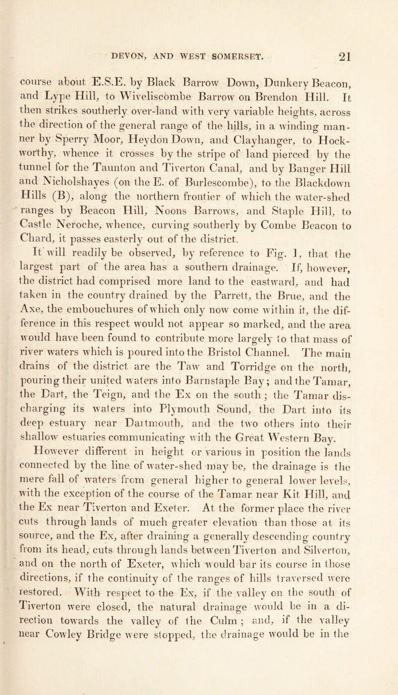course about E.S.E. by Black Barrow Down, Dunkery Beacon, and Lype Hill, to Wiveliscomhe Barrow on Brendon Hill. It then strikes southerly over-land with very variable heights, across the direction of the general range of the hills, in a winding man- ner by Sperry Moor, Hey don Down, and Clayhanger, to Hock- worthy, whence it crosses by the stripe of land pierced by the tunnel for the Taunton and Tiverton Canal, and by Banger Hill and Nicholshayes (on the E. of Burlescombe), to the Blackdown Hills (B), along the northern frontier of which the water-shed ranges by Beacon Hill, Noons Barrows, and Staple Hill, to Castle Neroche, whence, curving southerly by Combe Beacon to Chard, it passes easterly out of the district. It will readily be observed, by reference to Fig. 1, that the largest part of the area has a southern drainage. If, however, the district had comprised more land to the eastward, and had taken in the country drained by the Parrett, the Brue, and the Axe, the embouchures of which only now come within it, the dif- ference in this respect would not appear so marked, and the area would have been found to contribute more largely to that mass of river waters which is poured into the Bristol Channel. The main drains of the district are the Taw and Torridge on the north, pouring their united waters into Barnstaple Bay; and the Tamar, the Dart, the Teign, and the Ex on the south; the Tamar dis- charging its waters into Plymouth Sound, the Dart into its deep estuary near Dartmouth, and the two others into their shallow estuaries communicating with the Great Western Bay. However different in height or various in position the lands connected by the line of water-shed may be, the drainage is the mere fall of waters from general higher to general lower levels, with the exception of the course of the Tamar near Kit Hill, and the Ex near Tiverton and Exeter. At the former place the river cuts through lands of much greater elevation than those at its source, and the Ex, after draining a generally descending country from its head, cuts through lands between Tiverton and Silverton, and on the north of Exeter, which would bar its course in those directions, if the continuity of the ranges of hills traversed were restored. With respect to the Ex, if the valley on the south of Tiverton were closed, the natural drainage would be in a di- rection towards the valley of the Culm; and, if the valley near Cowley Bridge were stopped, the drainage would be in the