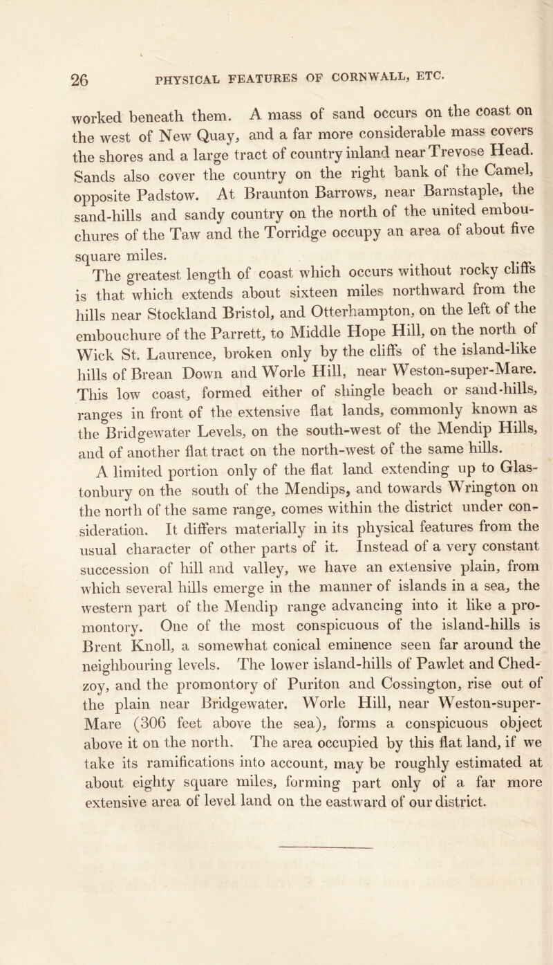 worked beneath them. A mass of sand occurs on the coast on the west of New Quay, and a far more considerable mass covers the shores and a large tract of country inland nearTrevose Head. Sands also cover the country on the right bank of the Camel, opposite Padstow. At Braunton Barrows, near Barnstaple, the sand-hills and sandy country on the north of the united embou- chures of the Taw and the Torridge occupy an area of about five square miles. The greatest length of coast which occurs without rocky cliffs is that which extends about sixteen miles northward from the hills near Stockland Bristol, and Otterhampton, on the left of the embouchure of the Parrett, to Middle Hope Hill, on the north of Wick St, Laurence, broken only by the cliffs of the island-like hills of Brean Down and Worle Hill, near Weston-super-Mare. This low coast, formed either of shingle beach or sand-hills, ranges in front of the extensive fiat lands, commonly known as the Bridgewater Levels, on the south-west of the Mendip Hills, and of another flat tract on the north-west of the same hills. A limited portion only of the fiat land extending up to Glas- tonbury on the south of the Mendips, and towards Wrington on the north of the same range, comes within the district under con- sideration. It differs materially in its physical features from the usual character of other parts of it. Instead of a very constant succession of hill and valley, we have an extensive plain, from which several hills emerge in the manner of islands in a sea, the western part of the Mendip range advancing into it like a pro- montory. One of the most conspicuous of the island-hills is Brent Knoll, a somewhat conical eminence seen far around the neighbouring levels. The lower island-hills of Pawlet and Ched- zoy, and the promontory of Puriton and Cossington, rise out of the plain near Bridgewater. Worle Hill, near Weston-super- Mare (306 feet above the sea), forms a conspicuous object above it on the north. The area occupied by this flat land, if we take its ramifications into account, may be roughly estimated at about eighty square miles, forming part only of a far more extensive area of level land on the eastward of our district.