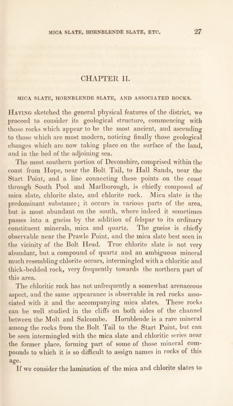 CHAPTER II. MICA SLATE, HORNBLENDE SLATE, AND ASSOCIATED ROCKS. Having sketched the general physical features of the district, we proceed to consider its geological structure, commencing with those rocks which appear to be the most ancient, and ascending to those which are most modern, noticing finally those geological changes which are now taking place on the surface of the land, and in the bed of the adjoining sea. The most southern portion of Devonshire, comprised within the coast from Hope, near the Bolt Tail, to Hall Sands, near the Start Point, and a line connecting these points on the coast through South Pool and Marlborough, is chiefly composed of mica slate, chlorite slate, and chlorite rock. Mica slate is the predominant substance; it occurs in various parts of the area, but is most abundant on the south, where indeed it sometimes passes into a gneiss by the addition of felspar to its ordinarv constituent minerals, mica and quartz. The gneiss is chiefly observable near the Prawle Point, and the mica slate best seen in the vicinity of the Bolt Head. True chlorite slate is not very abundant, but a compound of quartz and an ambiguous mineral much resembling chlorite occurs, intermingled with a chloritic and thick-bedded rock, very frequently towards the northern part of this area. The chloritic rock has not unfrequently a somewhat arenaceous aspect, and the same appearance is observable in red rocks asso- ciated with it and the accompanying mica slates. These rocks can be well studied in the cliffs on both sides of the channel between the Molt and Salcombe. Hornblende is a rare mineral among the rocks from the Bolt Tail to the Start Point, but can be seen intermingled with the mica slate and chloritic series near the former place, forming part of some of those mineral com- pounds to which it is so difficult to assign names in rocks of this age. If we consider the lamination of the mica and chlorite slates to