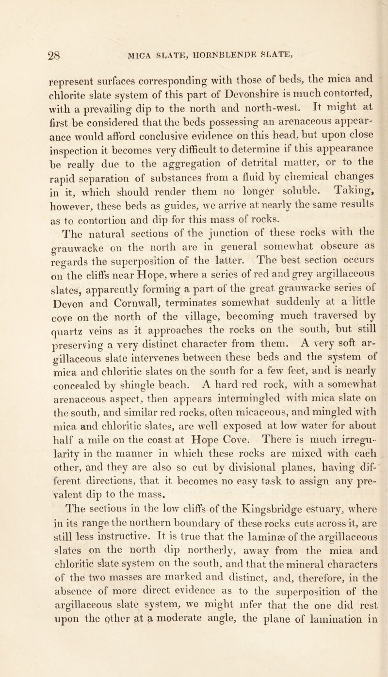 represent surfaces corresponding with those of beds, the mica and chlorite slate system of this part of Devonshire is much contorted, with a prevailing dip to the north and north-west. It might at first be considered that the beds possessing an arenaceous appear- ance would afford conclusive evidence on this head, but upon close inspection it becomes very difficult to determine if this appearance be really due to the aggregation of detrital matter, or to the rapid separation of substances from a fluid by chemical changes in it, which should render them no longer soluble. Taking, however, these beds as guides, we arrive at nearly the same results as to contortion and dip for this mass of rocks. The natural sections of the junction of these rocks with the grauwacke on the north are in general somewhat obscure as regards the superposition of the latter. The best section occurs on the cliffs near Hope, where a series of red and grey argillaceous slates, apparently forming a part of the great grauwacke series of Devon and Cornwall, terminates somewhat suddenly at a little cove on the north of the village, becoming much traversed by quartz veins as it approaches the rocks on the south, hut still preserving a very distinct character from them. A very soft ar- gillaceous slate intervenes between these beds and the system of mica and chloritic slates on the south for a few feet, and is nearly concealed by shingle beach. A hard red rock, with a somewhat arenaceous aspect, then appears intermingled with mica slate on the south, and similar red rocks, often micaceous, and mingled with mica and chloritic slates, are well exposed at low water for about half a mile on the coast at Hope Cove. There is much irregu- larity in the manner in which these rocks are mixed with each other, and they are also so cut by divisional planes, having dif- ferent directions, that it becomes no easy task to assign any pre- valent dip to the mass. The sections in the low cliffs of the Kingsbridge estuary, where in its range the northern boundary of these rocks cuts across it, are still less instructive. It is true that the laminae of the argillaceous slates on the north dip northerly, away from the mica and chloritic slate system on the south, and that the mineral characters of the two masses are marked and distinct, and, therefore, in the absence of more direct evidence as to the superposition of the argillaceous slate system, we might infer that the one did rest upon the other at a moderate angle, the plane of lamination in