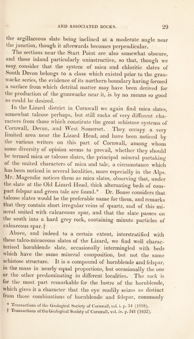 the argillaceous slate being inclined at a moderate angle near the junction,, though it afterwards becomes perpendicular. The sections near the Start Point are also somewhat obscure, and those inland particularly uninstructive, so that, though we may consider that the system of mica and chloritic slates of South Devon belongs to a class which existed prior to the grau- wacke series, the evidence of its northern boundary having formed a surface from which detrital matter may have been derived for the production of the grauwacke near it, is by no means so good as could be desired. In the Lizard district in Cornwall we again find mica slates, somewhat talcose perhaps, but still rocks of very different, cha- racters from those which constitute the great schistose systems of Cornwall, Devon, and West Somerset. They occupy a very limited area near the Lizard Head, and have been noticed by the various writers on this part of Cornwall, among whom some diversity of opinion seems to prevail, whether they should be termed mica or talcose slates, the principal mineral partaking of the united characters of mica and talc, a circumstance which has been noticed in several localities, more especially in the Alps. Mr. Magendie notices them as mica slates, observing that, under the slate at the Old Lizard Head, thick alternating beds of com- pact felspar and green talc are found.* Dr. Boase considers that talcose slates would be the preferable name for them, and remarks that they contain short irregular veins of quartz, and of this mi- neral united with calcareous spar, and that the slate passes on the south into a hard grey rock, containing minute particles of calcareous spar.f Above, and indeed to a certain extent, interstratified with these talco-micaceous slates of the Lizard, we find well charac- terised hornblende slate, occasionally intermingled with beds which have the same mineral composition, but not the same schistose structure. It is a compound of hornblende and felspar, in the mass in nearly equal proportions, but occasionally the one or the other predominating in different localities. The rock is for the most part remarkable for the lustre of the hornblende, which gives it a character that the eye readily seizes as distinct from those combinations of hornblende and felspar, commonly Transactions of the Geological Society of Cornwall, vol. i. p. 34 (1818). f Transactions ol the Geological Society of Cornwall, vol. iv. p. 341 (1832).