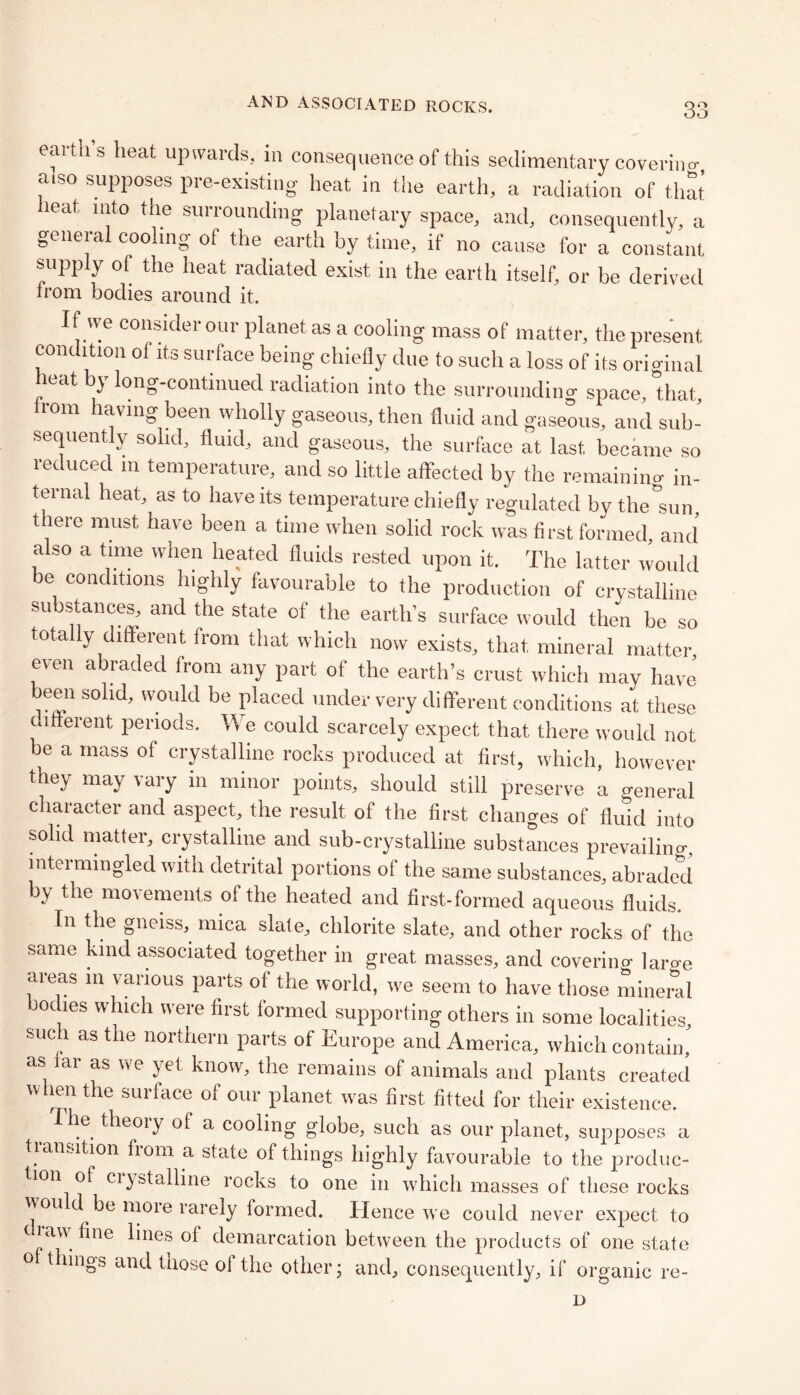 eartus heat upwards, in consequence of this sedimentary coverino-, aiso supposes pre-existing heat in the earth, a radiation of that heat into the surrounding planetary space, and, consequently, a general cooling of the earth by time, if no cause for a constant supply of the heat radiated exist in the earth itself, or be derived from bodies around it. If we consider our planet as a cooling mass of matter, the present condition of its surface being chiefly due to such a loss of its original leat } long-continued radiation into the surrounding space, that, from having been wholly gaseous, then fluid and gaseous, and sub- sequent y solid, fluid, and gaseous, the surface at last, became so reduced m temperature, and so little affected by the remaining in- ternal heat, as to have its temperature chiefly regulated by the°sun, there must have been a time when solid rock was first formed, and also a time when heated fluids rested upon it. The latter would be conditions highly favourable to the production of crystalline substances, and the state of the earth’s surface would then be so totally different from that which now exists, that mineral matter even abraded from any part of the earth’s crust which may have beeai solid, would be placed under very different conditions at these different periods. We could scarcely expect that there would not be a mass of crystalline rocks produced at first, which, however they may vary in minor points, should still preserve a general character and aspect, the result of the first changes of fluid into solid matter, crystalline and sub-crystalline substances prevailing, intermingled with detrital portions of the same substances, abraded by the movements of the heated and first-formed aqueous fluids. In the gneiss, mica slate, chlorite slate, and other rocks of the same kind associated together in great masses, and covering large areas in various parts of the world, we seem to have those mineral bodies which were first formed supporting others in some localities, such as the northern parts of Europe and America, which contain, as tar as we yet know, the remains of animals and plants created when the surface of our planet was first fitted for their existence. he theory of a cooling globe, such as our planet, supposes a transition from a state of things highly favourable to the produc- tion of ciystalline rocks to one in which masses of these rocks \\ou d be more rarely formed. Hence we could never expect to ra\i fine lines of demarcation between the products of one state 0 things and tnose of the other; and, consequently, if organic re-