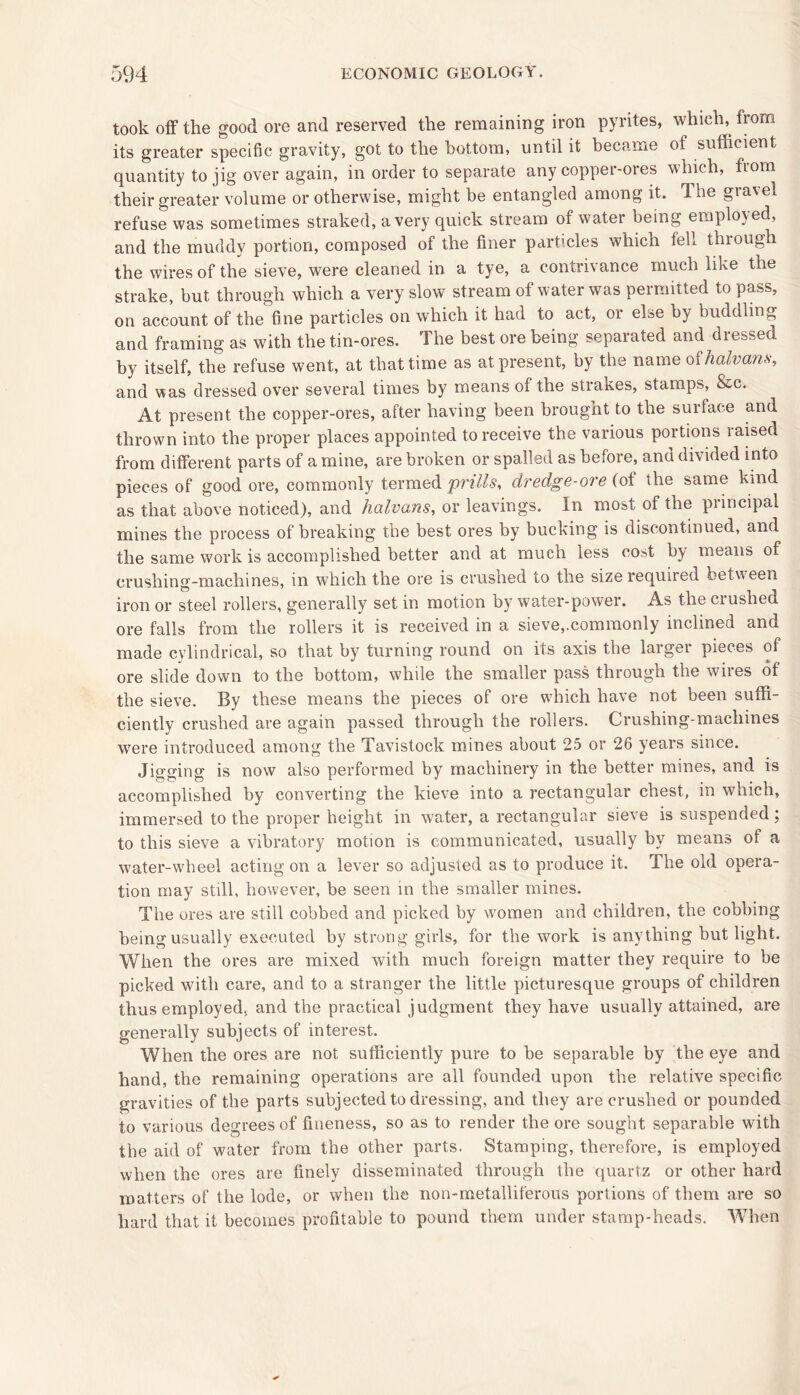 took off the good ore and reserved the remaining iron pyrites, which, from its greater specific gravity, got to the bottom, until it became of sufficient quantity to jig over again, in order to separate any copper-ores which, from their greater volume or otherwise, might be entangled among it. 1 he gravel refuse was sometimes straked, a very quick stream of water being employed, and the muddy portion, composed of the finer particles which fell through the wires of the sieve, were cleaned in a tye, a contrivance much like the strake, but through which a very slow stream of water was permitted to pass, on account of the fine particles on which it had to act, or else by huddling and framing as with the tin-ores. The best ore being separated and dressed by itself, the refuse went, at that time as at present, by the name of halvans, and was dressed over several times by means of the strokes, stamps, &c. At present the copper-ores, after having been brought to the surface and thrown into the proper places appointed to receive the various portions raised from different parts of a mine, are broken or spalled as before, and divided into pieces of good ore, commonly termed prills, dredge-ore (of the same kind as that above noticed), and halvans, or leavings. In most of the principal mines the process of breaking the best ores by bucking is discontinued, and the same work is accomplished better and at much less cost by means of crushing-machines, in which the ore is crushed to the size required between iron or steel rollers, generally set in motion by water-power. As the ciushed ore falls from the rollers it is received in a sieve,.commonly inclined and made cylindrical, so that by turning round on its axis the larger pieces of ore slide down to the bottom, while the smaller pass through the wires of the sieve. By these means the pieces of ore which have not been suffi- ciently crushed are again passed through the rollers. Crushing-machines were introduced among the Tavistock mines about 25 or 26 years since. Jigging is now also performed by machinery in the better mines, and is accomplished by converting the kieve into a rectangular chest, in which, immersed to the proper height in water, a rectangular sieve is suspended; to this sieve a vibratory motion is communicated, usually by means of a water-wheel acting on a lever so adjusted as to produce it. The old opera- tion may still, however, be seen in the smaller mines. The ores are still cobbed and picked by women and children, the cobbing being usually executed by strong girls, for the work is anything but light. When the ores are mixed with much foreign matter they require to be picked with care, and to a stranger the little picturesque groups of children thus employed, and the practical judgment they have usually attained, are generally subjects of interest. When the ores are not sufficiently pure to be separable by the eye and hand, the remaining operations are all founded upon the relative specific gravities of the parts subjected to dressing, and they are crushed or pounded to various degrees of fineness, so as to render the ore sought separable with the aid of water from the other parts. Stamping, therefore, is employed when the ores are finely disseminated through the quartz or other hard matters of the lode, or when the non-metalliferous portions of them are so hard that it becomes profitable to pound them under stamp-heads. When