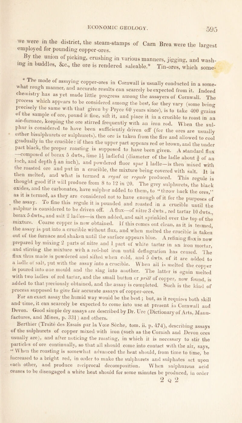we were in the district, the steam-stamps of Cam Brea were the largest employed for pounding copper-ores. • B> r™011 Oof piCking’ crushin£ in various manners, jigging, and wash- ing in buddies, &c., the ore is rendered saleable.* Tin-ores, which some- * +The °f assa^inS copper-ores in Cornwall is usually conducted in a some- a 10US manner, and accurate results can scarcely be expected from it. Indeed C emlstry as as yet made little progress among the assayers of Cornwall. The piocess which appears to be considered among the best, for they vary (some beins preciseiy the same with that given by Pryce 60 years since), is to take 400 grains of the sample of ore, pound ir fine, sift it, and place it in a crucible to roast in an air- urnace, keeping the ore stirred frequently with an iron rod. When the sul- phur is considered to have been sufficiently driven off’ (for the ores are usually ’ elthfr ^sulphurets or sulphurets), the ore is taken from the fire and allowed to cool gradually m the crucible : if then the upper part appears red or brown, and the under part black, the proper roasting is supposed to have been given. A standard flux -composed oi borax 5 dwts, lime 1J ladleful (diameter of the ladle about f of an inch, and depth A an inch), and powdered fluor spar 1 ladle—is then mixed with toe roasted ore and put in a crucible, the mixture being covered with salt. It is t ien melted, and what is termed a regal or regule produced. This regule is thought good if it will produce from 8 to 12 in 20. The grey sulphurets, the black oxi es, and the carbonates, have sulphur added to them, to “throw back the ores,” as it is termed, as they are considered not to have enough of it for the purposes of - theassay- To fine this regule it is pounded and roasted in a crucible until the sulphur is considered to be driven off. A flux—of nitre 3 dwts., red tartar 10 dwts. borax 5 dwts., and salt 2 ladles—is then added, and salt sprinkled over the top of the mixture. Coarse copper is now obtained. If this comes out clean, as it is termed the assay is put into a crucible without flux, and when melted the crucible is taken out ot the turnace and shaken until the surface appears blue. A refining flux is now prepared by mixing 2 parts of nitre and 1 part of white tartar in an iron mortar, and stirring the mixture with a red-hot iron until deflagration has ceased. The flux thus made is powdered and sifted when cold, and 5 dwts. of it are added to a ladle of salt, put with the assay into a crucible. When all is melted the copper is poured into one mould and the slag into another. The latter is again melted with two ladles ot red tartar, and the small button or 'prill of copper, now found is added to that previously obtained, and the assay is completed. Such is the kind* of process supposed to give fair accurate assays of copper-ores. lor an exact assay the humid way would be the best; but, as it requires both skill and time, it can scarcely be expected to come into use at present in Cornwall and Devon. Good simple dry assays are described by Dr. Ure (Dictionary of Arts, Manu- factures, and Mines, p. 331) and others. Berthier (Traite des Bssais par la Voie Seche, tom. ii. p. 474), describing assays of the sulphurets of copper mixed with iron (such as the Cornish and Devon ores usually are), and after noticing the roasting, in which it is necessary to stir the particles oi ore continually, so that all should come into contact with the air, says, “ V\ hen the roasting is somewhat advanced the heat should, from time to time, be increased to a bright red, in order to make the sulphurets and sulphates act upon each other, and produce reciprocal decomposition. When sulphurous acid ceases to be disengaged a white heat should for some minutes be produced, in order 2 q 2