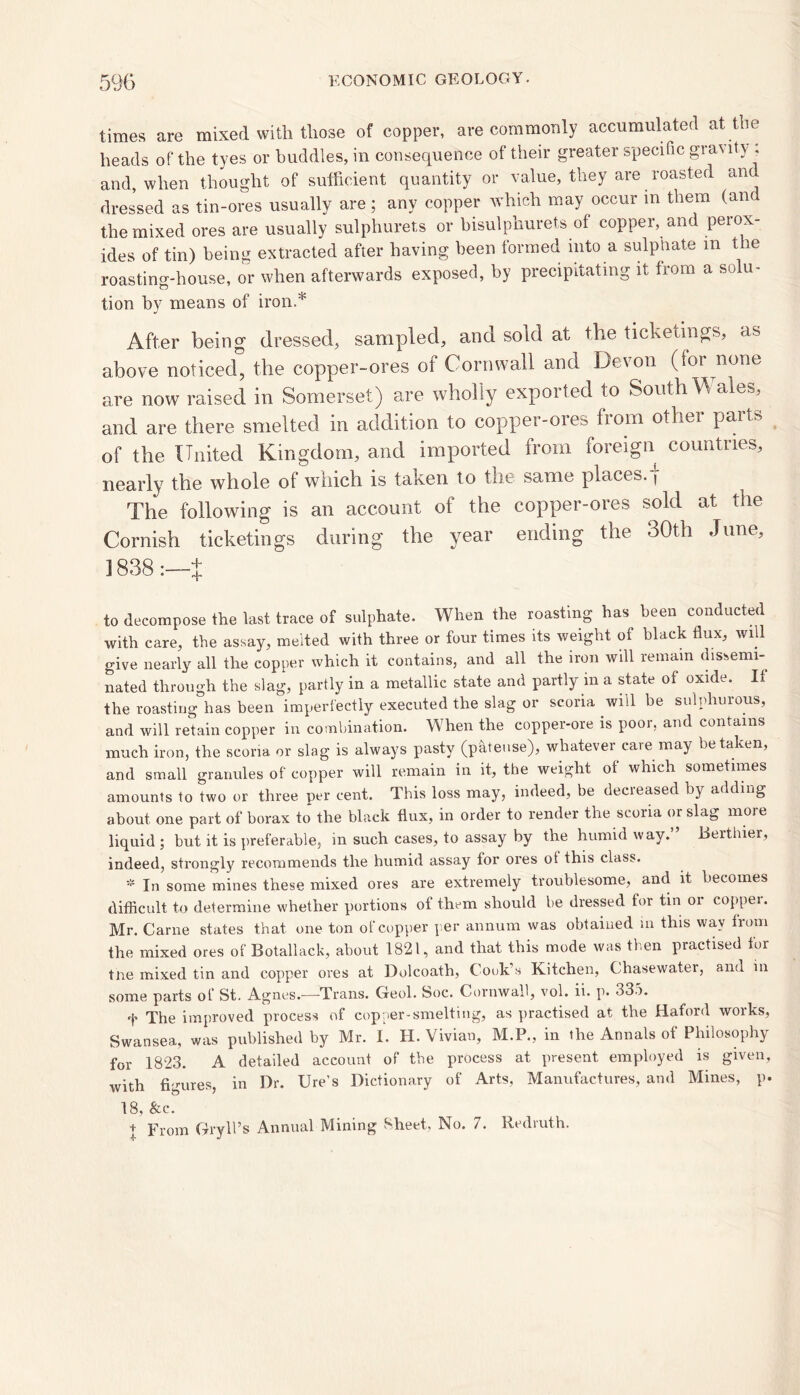 times are mixed with those of copper, are commonly accumulated at the heads of the tyes or buddies, in consequence of their greater specific gravity , and, when thought of sufficient quantity or value, they are roasted an dressed as tin-ores usually are ; any copper which may occur m them (an the mixed ores are usually sulphurets or bisulphurets of copper, and perox- ides of tin) being extracted after having been formed into a sulphate m the roasting-house, or when afterwards exposed, by precipitating it hom a solu- tion by means of iron.* After being dressed, sampled, and sold at the tichetings, as above noticed” the copper-ores of Cornwall and Devon (lor none are now raised in Somerset) are wholly exported to South Wales, and are there smelted in addition to copper-ores from other paits of the United Kingdom, and imported from foreign countries, nearly the whole of which is taken to the same places. \ The following is an account of the copper-ores sold at the Cornish ticketings during the year ending the 30th June, 1838 :—t to decompose the last trace of sulphate. When the roasting has been conducted with care, the assay, melted with three or four times its weight of black flux, will give nearly all the copper which it contains, and ail the iron will remain dissemi- nated through the slag, partly in a metallic state and partly in a state of oxide. If the roasting has been imperfectly executed the slag or scoria will be sulphurous, and will retain copper in combination. When the copper-ore is poor, and contains much iron, the scoria or slag is always pasty (pateuse), whatever cave may betaken, and small granules of copper will remain in it, the weight ot which sometimes amounts to two or three per cent. This loss may, indeed, be decieased by adding about one part of borax to the black flux, in order to render the scoria or slag more liquid ; but it is preferable, in such cases, to assay by the humid way.” Berthier, indeed, strongly recommends the humid assay for ores ol this class. * In some mines these mixed ores are extremely troublesome, and it becomes difficult to determine whether portions of them should be dressed for tin or coppei. Mr. Came states that one ton of copper per annum was obtained in this way from the mixed ores of Botallack, about 1821, and that this mode was then practised for tne mixed tin and copper ores at Dolcoath, Cook’s Kitchen, Chasewater, and in some parts of St. Agnes.—-Trans. Geol. Soc. Cornwall, vol. ii. p. 33a. 'f* The improved process of copper-smelting, as practised at the fiaford woiks, Swansea, was published by Mr. I. H. Vivian, M.P., in the Annals of Philosophy for 1823. A detailed account of the process at present employed is given, with figures, in Dr. Ure’s Dictionary of Arts, Manufactures, and Mines, p. 18, &c. t From Gryll’s Annual Mining Sheet, No. 7. Redruth.