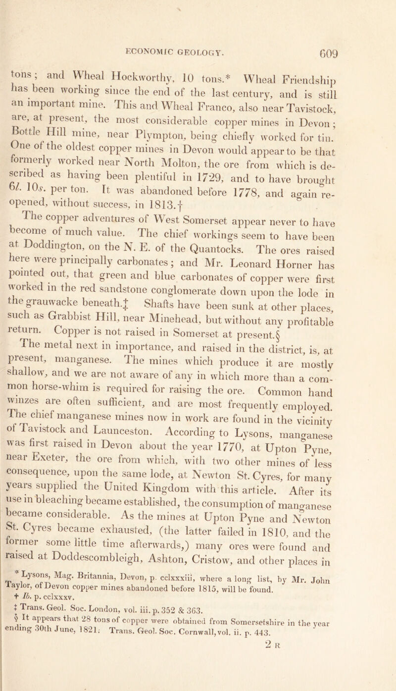 tons ; and Wheal Hockworthy, 10 tons.* Wheal Friendship has been working since the end of the last century, and is still an important mine. This and Wheal Franco, also near Tavistock, are, at present, the most considerable copper mines in Devon ; Bottle Hill mine, near Piympton, being chiefly worked for tin. ne ^le °^es^ copper mines in Devon would appear to be that formerly worked near North Molton, the ore from which is de- scribed as having been plentiful in 1729, and to have brought bL 10f- Perton- It was abandoned before 1778, and again re- opened, without success, in 1813.f & The copper adventures of West Somerset appear never to have become of much value. The chief workings seem to have been at Doddington, on the N. E. of the Quantocks. The ores raised here were principally carbonates; and Mr. Leonard Horner has pointed out, that green and blue carbonates of copper were first worked in the red sandstone conglomerate down upon the lode in the grauwacke beneath + Shafts have been sunk at other places, such as Grabbist Hill, near Minehead, but without any profitable return. Copper is not raised in Somerset at present.§ The metal next in importance, and raised in the district, is, at present, manganese. The mines which produce it are mostly shallow, and we are not aware of any in which more than a com- mon horse-whim is required for raising the ore. Common hand winzes are often sufficient, and are most frequently employed. The chief manganese mines now in work are found in the vicinity ol Tavistock and Launceston. According to Lysons, manganese was first raised in Devon about the year 1770, at Upton Pyne, near Exeter, the ore from which, with two other mines of less consequence, upon the same lode, at Newton St. Cyres, for manv years supplied the United Kingdom with this article. After its use in bleaching became established, the consumption of manganese became considerable. As the mines at Upton Pyne and Newton St. Cyres became exhausted, (the latter failed in 1810, and the former some little time afterwards,) many ores were found and raised at Doddescombleigh, Ashton, Cristow, and other places in Lysons, Mag. Britannia, Devon, p cclxxxiii, where a long list, by Mr. John iaylor, of Devon copper mines abandoned before 1815, will be found, f lb. p. cclxxxv. 1 Trans- Geo1- s°c. London, vol. iii. p. 352 & 363. \.It aPPears that 28 tons of copper were obtained from Somersetshire in the year ending 30th June, 1821; Trans. Geol. Soc. Cornwall, vol. ii. p. 443. 2 R