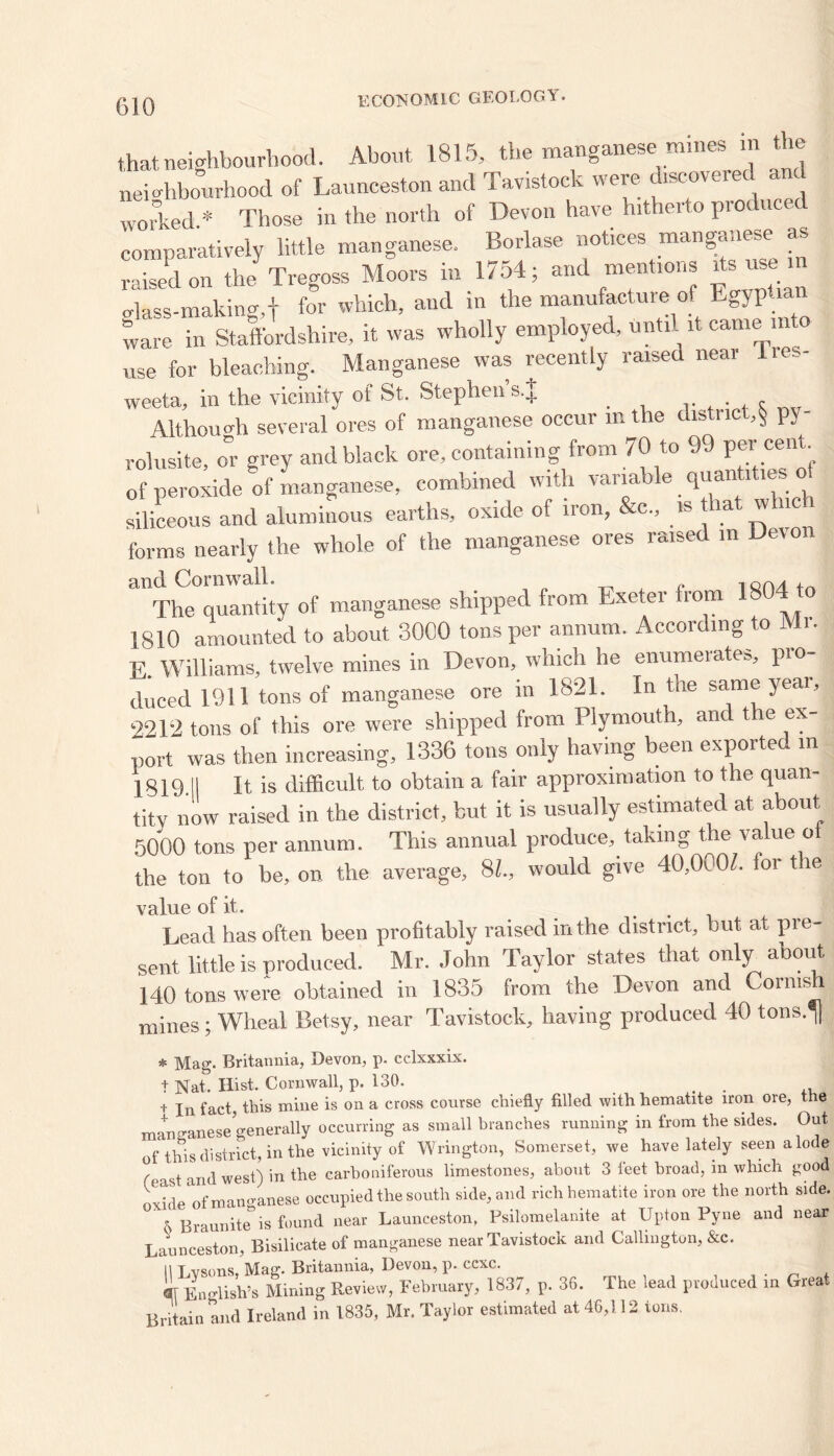that neighbourhood. About 1815, the manganese mines 1 nei ahbourhood of Launceston and Tavistock were discovered worked * Those in the north of Devon have hitherto produced comparatively little manganese. Borlase notices manganese as raised on the'Tregoss Moors in 1754; and mentions its^ise m glass-making,f for which, and in the manufacture of Egyptian ware in Staffordshire, it was wholly employed, until it came into use for bleaching. Manganese was recently raised near lies- weeta, in the vicinity of St. Stephen’s.J . , Although several ores of manganese occur m the district,§ py- rolusite, o°r grey and black ore, containing from 70 to 99 per cent siliceous and aluminous earths, oxide of iron, &c„ is hat which forms nearly the whole of the manganese ores raised in Devon 31 The°quln!ity of manganese shipped from Exeter from 1804 to 1810 amounted to about 3000 tons per annum. According to Mi. E. Williams, twelve mines in Devon, which he enumeiates, pro- duced 1911 tons of manganese ore in 1821. In the same yeai, 2212 tons of this ore were shipped from Plymouth, and the ex- port was then increasing, 1336 tons only having been exporte in 1S19.II It is difficult to obtain a fair approximation to the quan- tity now raised in the district, but it is usually estimated at about 5000 tons per annum. This annual produce, taking the value ot the ton to be, on the average, SI, would give 40,000/. for t le value of it. Lead has often been profitably raised in the district, but at pre- sent little is produced. Mr. John Taylor states that only about 140 tons were obtained in 1835 from the Devon and Cornish mines ; Wheal Betsy, near Tavistock, having produced 40 tons.^ * Mag. Britannia, Devon, p. cclxxxix. t Nat. Hist. Cornwall, p. 130. i In fact, this mine is on a cross course chiefly filled with hematite iron ore, the manganese generally occurring as small branches running in from the sides. Out of this district, in the vicinity of Wrington, Somerset, we have lately seen a lode , t ana west) in the carboniferous limestones, about 3 feet broad, in which good oxide of manganese occupied the south side, and rich hematite iron ore the north side. ' 0 Braunite”is found near Launceston. Psilomelanite at Upton Pyne and near Launceston, Bisilicate of manganese near Tavistock and Callington, &c. II T vsons Mag. Britannia, Devon, p. ccxc. «J E„„Ush’s Mining Review, February, 1837, p. 36. The lead produced in Great Britain and Ireland in 1835, Mr. Taylor estimated at 46,112 tons.