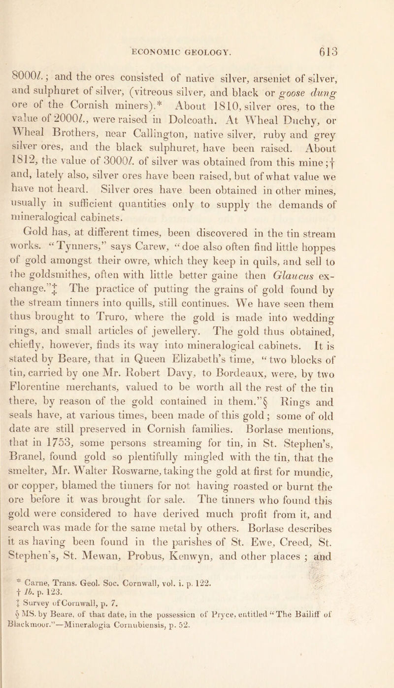 8000/.; and the ores consisted of native silver, arseniet of silver, and sulphuret of silver, (vitreous silver, and black or goose dung ore of the Cornish miners).* About 1810, silver ores, to the value of 2000/., were raised in Dolcoath. At Wheal Duchy, or heal Brothers, near Callington, native silver, ruby and grey silver ores, and the black sulphuret, have been raised. About 1812, the value ot 3000/. ol silver was obtained from this mine;y and, lately also, silver ores have been raised, but of what value we have not heard. Silver ores have been obtained in other mines, usually in sufficient quantities only to supply the demands of mineralogical cabinets. Gold has, at different times, been discovered in the tin stream works. “Tynners,” says Carew, “doe also often find little hoppes of gold amongst their owre, which they keep in quils, and sell to the goldsmithes, often with little better gaine then Glaucus ex- change.’’;*; The practice of putting the grains of gold found by the stream tinners into quills, still continues. We have seen them thus brought to Truro, where the gold is made into wedding rings, and small articles of jewellery. The gold thus obtained, chiefly, however, finds its way into mineralogical cabinets. It is stated by Beare, that in Queen Elizabeth’s time, “two blocks of tin, carried by one Mr. Robert Davy, to Bordeaux, were, by two Florentine merchants, valued to be worth all the rest of the tin there, by reason of the gold contained in them.”§ Rings and seals have, at various times, been made of this gold; some of old date are still preserved in Cornish families. Borlase mentions, that in 1753, some persons streaming for tin, in St. Stephen’s, Branel, found gold so plentifully mingled with the tin, that the smelter, Mr. Walter Roswarne, taking the gold at first for mundic, or copper, blamed the tinners for not having roasted or burnt the ore before it was brought for sale. The tinners who found this gold were considered to have derived much profit from it, and search was made for the same metal by others. Borlase describes it as having been found in the parishes of St. Ewe, Creed, St. Stephen’s, St. Mewan, Probus, Kenwyn, and other places ; and Carne. Trans. Geol. Soc. Cornwall, vol. i. p. 122. f lb. p. 123. + Survey of Cornwall, p. 7. § MS. by Beare, of that date, in the possession of Bryce, entitled “The Bailiff of Blackmoor.”—Mineralogia Cornubiensis, p. 52.