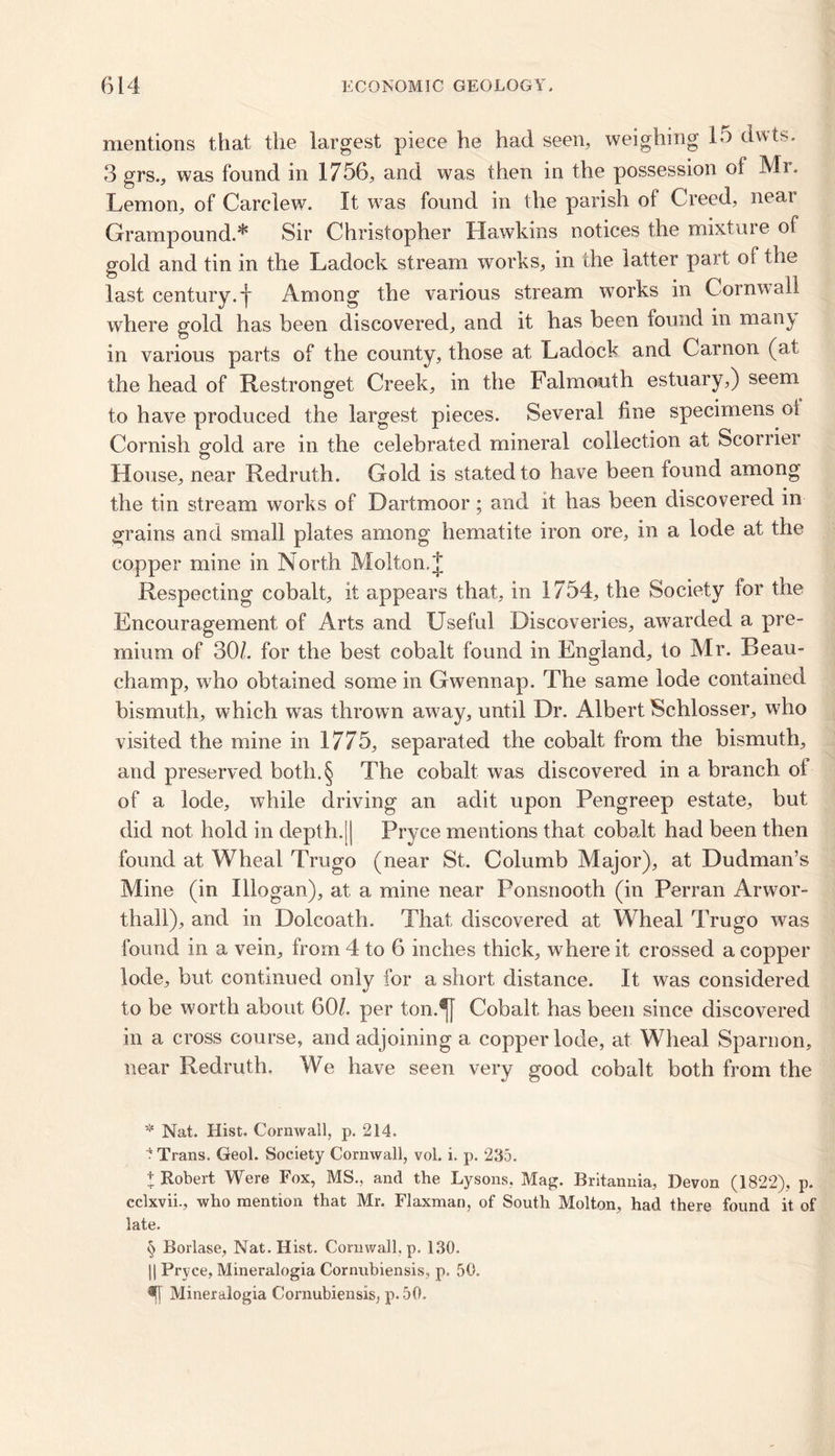mentions that the largest piece he had seen, weighing 15 dwts. 3 grs., was found in 1756, and was then in the possession oi Mr. Lemon, of Carclew. It was found in the parish of Creed, near Grampound.* * * § Sir Christopher Hawkins notices the mixture of gold and tin in the Ladock stream works, in the latter part of the last century.j- Among the various stream works in Cornwall where gold has been discovered, and it has been found in man} in various parts of the county, those at Ladock and Carnon (at the head of Restronget Creek, in the Falmouth estuary,) seem to have produced the largest pieces. Several fine specimens oi Cornish gold are in the celebrated mineral collection at Scorrier House, near Redruth. Gold is stated to have been found among the tin stream works of Dartmoor; and it has been discovered in grains and small plates among hematite iron ore, in a lode at the copper mine in North Molten. J Respecting cobalt, it appears that, in 1754, the Society for the Encouragement of Arts and Useful Discoveries, awarded a pre- mium of 30/. for the best cobalt found in England, to Mr. Beau- champ, who obtained some in Gwennap. The same lode contained bismuth, which was thrown away, until Dr. Albert Schlosser, who visited the mine in 1775, separated the cobalt from the bismuth, and preserved both.§ The cobalt was discovered in a branch ot of a lode, while driving an adit upon Pengreep estate, but did not hold in depth.[| Pryce mentions that cobalt had been then found at Wheal Trugo (near St. Columb Major), at Dudman’s Mine (in Illogan), at a mine near Ponsnooth (in Perran Arwor- thall), and in Dolcoath. That discovered at Wheal Trugo was found in a vein, from 4 to 6 inches thick, where it crossed a copper lode, but continued only for a short distance. It was considered to be worth about 60/. per ton.^fj Cobalt has been since discovered in a cross course, and adjoining a copperlode, at Wheal Sparnon, near Redruth. We have seen very good cobalt both from the * Nat. Hist. Cornwall, p. 214. * Trans. Geol. Society Cornwall, vol. i. p. 235. t Robert Were Fox, MS., and the Lysons. Mag. Britannia, Devon (1822), p. cclxvii., who mention that Mr. Flaxman, of South Molten, had there found it of late. § Borlase, Nat. Hist. Cornwall, p. 130. )| Pryce, Mineralogia Cornubiensis, p. 50.
