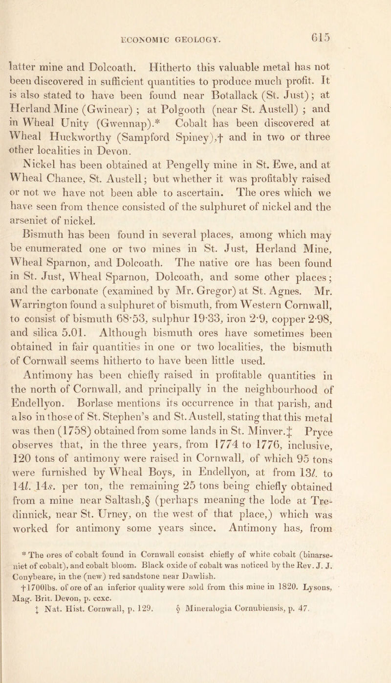 latter mine and Dolcoath. Hitherto this valuable metal has not been discovered in sufficient quantities to produce much profit. It is also stated to have been found near Botallack (St. Just); at Herland Mine (Gwinear) ; at Polgooth (near St. Austell) ; and in Wheal Unity (Gwennap).* Cobalt has been discovered at Wheal Huekworthy (Sampford Spiney),f and in two or three other localities in Devon. Nickel has been obtained at Pengelly mine in St. Ewe, and at Wheal Chance, St. Austell; but whether it was profitably raised or not. we have not been able to ascertain. The ores which we have seen from thence consisted of the sulphuret of nickel and the arseniet of nickel. Bismuth has been found in several places, among which may be enumerated one or two mines in St. Just, Herland Mine, Wheal Sparnon, and Dolcoath. The native ore has been found in St. Just, Wheal Sparnon, Dolcoath, and some other places; and the carbonate (examined by Mr. Gregor) at St. Agnes. Mr. Warrington found a sulphuret of bismuth, from Western Cornwall, to consist of bismuth 68*53, sulphur 19*33, iron 2*9, copper 2-98, and silica 5.01. Although bismuth ores have sometimes been obtained in fair quantities in one or two localities, the bismuth of Cornwall seems hitherto to have been little used. Antimony has been chiefly raised in profitable quantities in the north of Cornwall, and principally in the neighbourhood of Endellyon. Borlase mentions its occurrence in that parish, and also in those of St. Stephen’s and St. Austell, stating that this metal was then (1758) obtained from some lands in St. Minver. J Pryce observes that, in the three years, from 1774 to 1776, inclusive, 120 tons of antimony were raised in Cornwall, of which 95 tons were furnished by Wheal Boys, in Endellyon, at from 13/. to 14/. 14.y. per ton, the remaining 25 tons being chiefly obtained from a mine near Saltash,§ (perhaps meaning the lode at Tre- dinnick, near St. Urney, on the west of that place,) which was worked for antimony some years since. Antimony has, from * The ores of cobalt found in Cornwall consist chiefly of white cobalt (binarse- niet of cobalt), and cobalt bloom. Black oxide of cobalt was noticed by the Rev. J. J. Conybeare, in the (new) red sandstone near Dawlish. fl7001bs. of ore of an inferior quality were sold from this mine in 1820. Lysons, Mag. Brit. Devon, p. ccxc.