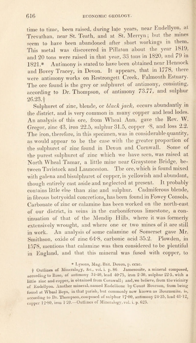 time to time, been raised, during late years, near Endellvon, at Trevathan, near St. Teath, and at St. Merryn; but the mines seem to have been abandoned after short workings in them. This metal was discovered in Pillaton about the year 1819, and 20 tons were raised in that year, 33 tons in 1820, and 79 in 1821.* Antimony is stated to have been obtained near Hennock and Bovey Tracey, in Devon. It appears, that in 1//8, there were antimony works on Restrongett Creek, b ahnouth Estuary. The ore found is the grey or sulphuret of antimony, consisting, according to Dr. Thompson, of antimony 73.77, and sulphur 26.23.f Sulphuret of zinc, blende, or black jack, occurs abundantly in the district, and is very common in many copper and lead lodes. An analysis of this ore, from Wheal Ann, gave the Rev. W. Gregor, zinc 43, iron 22.5, sulphur 31.5, copper -8, and loss 2.2. The iron, therefore, in this specimen, was in considerable quantity, as would appear to be the case with the greater proportion of the sulphuret of zinc found in Devon and Cornwall. Some of the purest sulphuret of zinc which we have seen, was raised at North Wheal Tamar, a little mine near Graystone Bridge, be- tween Tavistock and Launceston. The ore, which is found mixed with galena and bisulphuret of copper, is yellowish and abundant, though entirely cast aside and neglected at present. It probably contains little else than zinc and sulphur. Cadmiferous blende, in fibrous botryoidal concretions., has been found in Fowey Consols. Carbonate of zinc or calamine has been worked on the north-east of our district, in veins in the carboniferous limestone, a con- tinuation of that of the Mendip Hills, where it was formerly extensively wrought, and where one or twro mines of it are still in work. An analysis of some calamine of Somerset gave Mr. Smithson, oxide of zinc 64-8, carbonic acid 35.2. Plowden, in 1578, mentions that calamine was then considered to be plentiful in England, and that this mineral was fused with copper, to * Lysons, Mag. Brit. Devon, p. ccxc. f Outlines of Mineralogy, &c.., vol. i. p. 86. Jamesonite, a mineral composed, according to Rose, of antimony 34-40, lead 40-75, iron 2-30, sulphur 22 5, with a little zinc and copper, is obtained from Cornwall; and,we believe, from the vicinity of Endellyon. Another mineral, named Endellione by Count Bournon, from being found at Wheal Boys, in that parish, but commonly now known as Bournonice, is, according to Dr. Thompson, composed of sulphur 17*00, antimony 24-35, lead 41-12, copper 12*80, iron 1 20.—Outlines of Mineralogy, vol. i. p. 625.