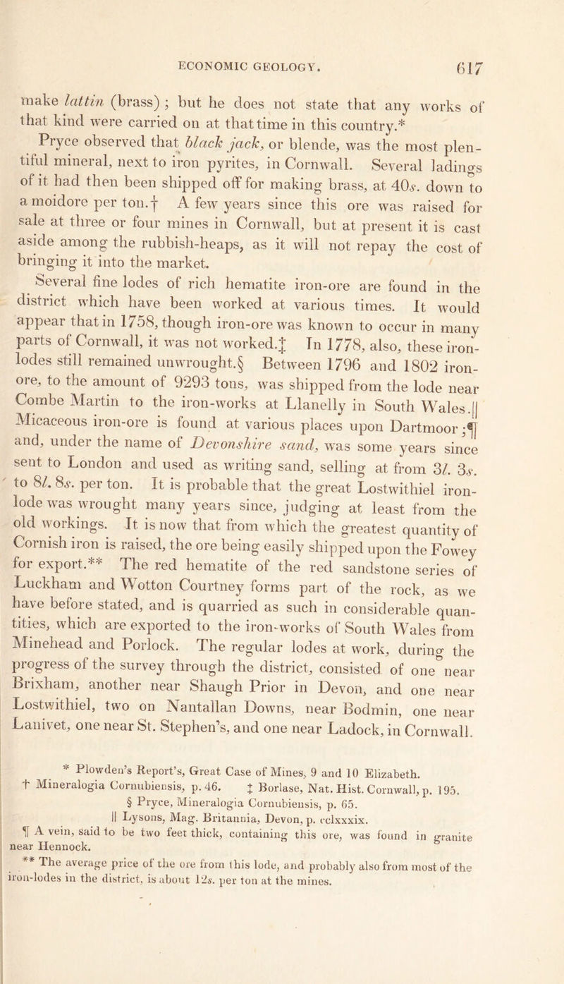 make lattin (brass) ; but, he does not state that any works of that kind were carried on at that time in this country.* Pryce observed that black jack, or blende, was the most plen- tiful mineral, next to iron pyrites, in Cornwall. Several fadings of it had then been shipped off for making brass, at 40v. down to a moidore per ton.f A few years since this ore was raised for sale at three or four mines in Cornwall, but at present it is cast aside among the rubbish-heaps, as it will not repay the cost of bringing it into the market. Several fine lodes of rich hematite iron-ore are found in the district which have been worked at various times. It would appear that in 1758, though iron-ore was known to occur in many parts of Cornwall, it was not worked* Tn 1778, also, these iron- lodes still remained unwrought.§ Between 1796 and 1802 iron- ore, to the amount of 9293 tons, was shipped from the lode near Combe Martin to the iron-works at Llanelly in South Wales.[| Micaceous iron-ore is found at various places upon Dartmoor and, under the name of Devonshire sand, was some years since sent to London and used as writing sand, selling at from 3/. 3,Vo to 81. 8s. per ton. It is probable that the great Lostwithiel iron- lode was wrought many years since, judging at least from the old workings. It is now that from which the greatest quantity of Cornish iron is raised, the ore being easily shipped upon the Fowey for export.** The red hematite of the red sandstone series of Luckham and Wotton Courtney forms part of the rock, as we have before stated, and is quarried as such in considerable quan- tities, which are exported to the iron-works of South Wales from Minehead and Porlock. The regular lodes at work, during the progress of the survey through the district, consisted of one°near Brixham, another near Shaugh Prior in Devon, and one near Lostwithiel, two on Nantallan Downs, near Bodmin, one near Lam vet, one near St. Stephen’s, and one near Ladock, in Cornwall Plowden’s Report’s, Great Case of Mines, 9 and 10 Elizabeth, t Mineralogia Cornubiensis, p. 46. + Borlase, Nat. Hist. Cornwall, p. 195. § Pryce, Mineralogia Cornubiensis, p. 65. II Lysons, Mag. Britannia, Devon, p. cclxxxix. H A vein> Said to be two thick, containing this ore, was found in granite near Hennock. The average price ol the ore irom this lode, and probably also from most of the iron-lodes in the district, is about 12s. per ton at the mines.