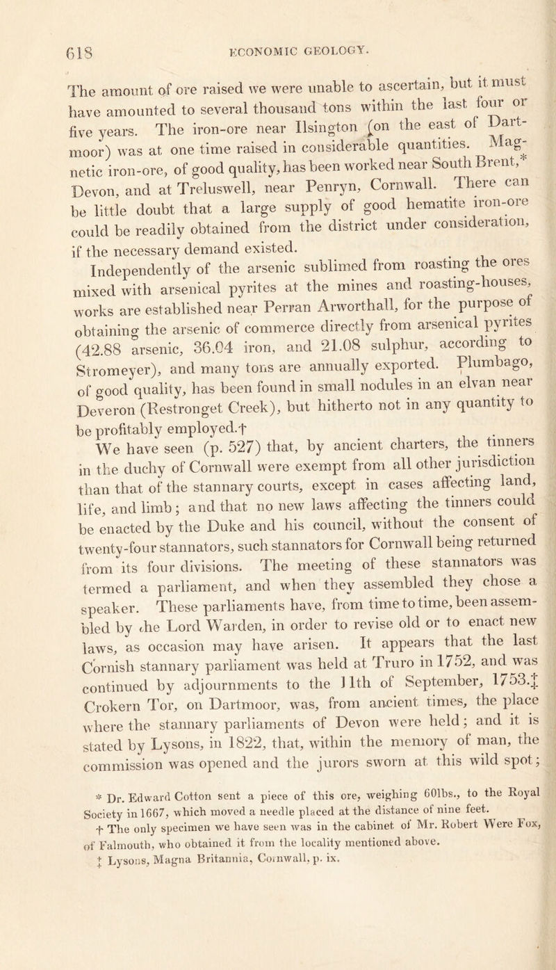 The amount of ore raised we were unable to ascertain, but it must have amounted to several thousand tons within the last foul oi five years. The iron-ore near Ilsington (on the east oi Dart- moor) was at one time raised in considerable quantities. Mag^ netic iron-ore, of good quality, has been worked near South Brent, Devon, and at Treluswell, near Penryn, Cornwall. There can be little doubt that a large supply of good hematite iron-ore could be readily obtained from the district under consideration, if the necessary demand existed. Independently of the arsenic sublimed from roasting the ores mixed with arsenical pyrites at the mines and roastmg-houses, works are established near Perran Arworthall, for the purpose of obtaining the arsenic of commerce directly from arsenical pyrites (42.88 arsenic, 36.04 iron, and 21.08 sulphur, according to Stromeyer), and many tons are annually exported. Plumbago, of good quality, has been found in small nodules in an elvan neai Deveron (Restronget Creek), but hitherto not in any quantity to be profitably employed.t We have seen (p. 527) that, by ancient charters, the tinners in the duchy of Cornwall were exempt from all other jurisdiction than that of the stannary courts, except in cases affecting land, life, and limb; and that no new laws affecting the tinners could be enacted by the Duke and his council, without the consent of twenty-four stannators, such stannators for Cornwall being returned from its four divisions. The meeting of these stannators was termed a parliament, and when they assembled they chose a speaker. These parliaments have, from timetotime, been assem- bled by the Lord Warden, in order to revise old or to enact new laws, as occasion may have arisen. It appears that the last Cornish stannary parliament was held at Truro in 1/52, and. was continued by adjournments to the 11th oi September, 1/53.J] Crokern Tor, on Dartmoor, was, from ancient times, the place where the stannary parliaments of Devon were held; and it is stated by Lysons, in 1822, that, within the memory ot man, the commission was opened and the jurors sworn at this wild spot; * j)r. Edward Cotton sent a piece of this ore, weighing 601bs., to the Royal Society inlGG7, which moved a needle placed at the distance of nine feet. h The only specimen we have seen was in the cabinet oi Mr. Robert Were I ox, of Falmouth, who obtained it from the locality mentioned above. + Lysons, Magna Britannia, Cornwall, p. ix.