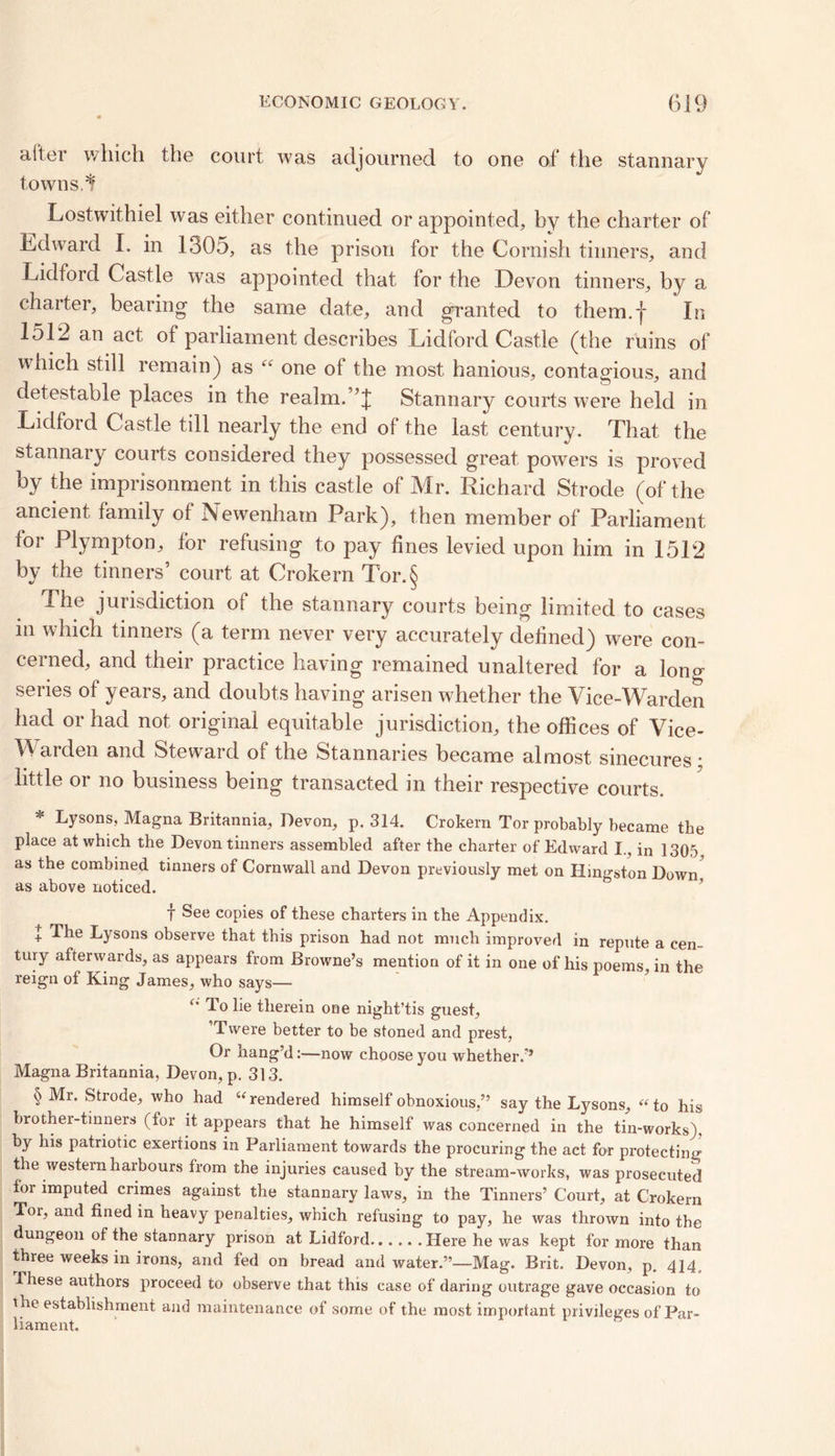 alter which the court was adjourned to one of the stannary towns. If Lostwithiel was either continued or appointed, by the charter of Edward I. in 1305, as the prison for the Cornish tinners, and Lidford Castle wras appointed that tor the Devon tinners, by a charter, bearing the same date, and granted to them.j* In 151^ an act of parliament describes Lidford Castle (the ruins of which still remain) as “ one of the most hanious, contagious, and detestable places in the realm.Stannary courts were held in Lidford Castle till nearly the end of the last century. That the stannary courts considered they possessed great powers is proved by the imprisonment in this castle of Mr. Richard Strode (of the ancient family of Newenham Park), then member of Parliament lor Plympton, for refusing to pay fines levied upon him in 1512 by the tinners’ court at Crokern Tor.§ The jurisdiction of the stannary courts being limited to cases in which tinners (a term never very accurately defined) were con- cerned, and their practice having remained unaltered for a long series of years, and doubts having arisen whether the Vice-Warden had or had not original equitable jurisdiction, the offices of Vice- Warden and Steward of the Stannaries became almost sinecures • little or no business being transacted in their respective courts. * Lysons, Magna Britannia, Devon, p. 314. Crokern Tor probably became the place at which the Devon tinners assembled after the charter of Edward I., in 1305 as the combined tinners of Cornwall and Devon previously met on Kingston Down, as above noticed. f See copies of these charters in the Appendix. J The Lysons observe that this prison had not much improved in repute a cen- tury afterwards, as appears from Browne’s mention of it in one of his poems, in the reign ot King James, who says— Jo lie therein one night’tis guest, ’Twere better to be stoned and prest, Or hang’d:—now choose you w hether/’ Magna Britannia, Devon, p. 313. § Mr. Strode, who had “rendered himself obnoxious,” say the Lysons, “to his brother-tinners (for it appears that he himself was concerned in the tin-works), by his patriotic exertions in Parliament towards the procuring the act for protecting the western harbours from the injuries caused by the stream-works, was prosecuted for imputed crimes against the stannary laws, in the Tinners’ Court, at Crokern Tor, and fined in heavy penalties, which refusing to pay, he was thrown into the dungeon of the stannary prison at Lidford Here he was kept for more than three weeks in irons, and fed on bread and water.”—Mag. Brit. Devon, p. 414 , ihese authors proceed to observe that this case of daring outrage gave occasion to the establishment and maintenance of some of the most important privileges of Par- liament.