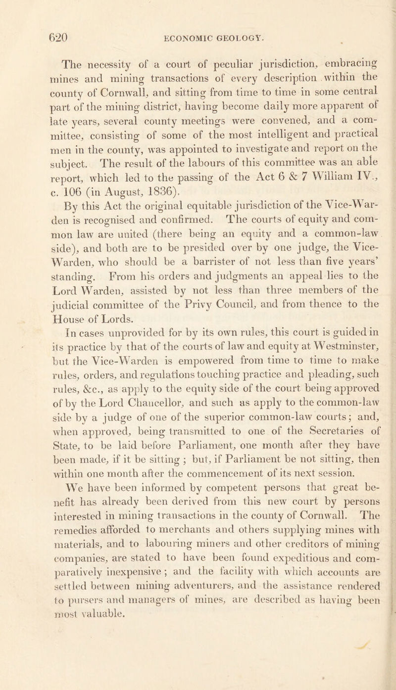 The necessity of* a court of peculiar jurisdiction, embracing mines and mining transactions of every description within the county of Cornwall, arid sitting from time to time in some central part of the mining district, having become daily more apparent of late years, several county meetings were convened, and a com- mittee, consisting of some of the most intelligent and practical men in the county, was appointed to investigate and report on the subject. The result of the labours of this committee was an able report, which led to the passing of the Act 6 & 7 William IY., c. 106 (in August, 1836). By this Act the original equitable jurisdiction of the Vice-War- den is recognised and confirmed. The courts of equity and com- mon law are united (there being an equity and a common-law side), and both are to be presided over by one judge, the Vice- Warden, who should be a barrister of not less than five years’ standing. From his orders and judgments an appeal lies to the Lord Warden, assisted by not less than three members of the judicial committee of the Privy Council, and from thence to the House of Lords. In cases unprovided for by its own rules, this court is guided in its practice by that of the courts of law and equity at Westminster, but the Vice-Warden is empowered from time to time to make rules, orders, and regulations touching practice and pleading, such rules, &c., as apply to the equity side of the court being approved of by the Lord Chancellor, and such as apply to the common-law side by a judge of one of the superior common-law courts; and, when approved, being transmitted to one of the Secretaries of State, to be laid before Parliament, one month after they have been made, if it be sitting ; but, if Parliament be not sitting, then within one month after the commencement of its next session. We have been informed by competent persons that great be- nefit has already been derived from this new court by persons interested in mining transactions in the county of Cornwall. The remedies afforded to merchants and others supplying mines with materials, and to labouring miners and other creditors of mining companies, are stated to have been found expeditious and com- paratively inexpensive ; and the facility with which accounts are settled between mining adventurers, and the assistance rendered to pursers and managers of mines, are described as having been most valuable.