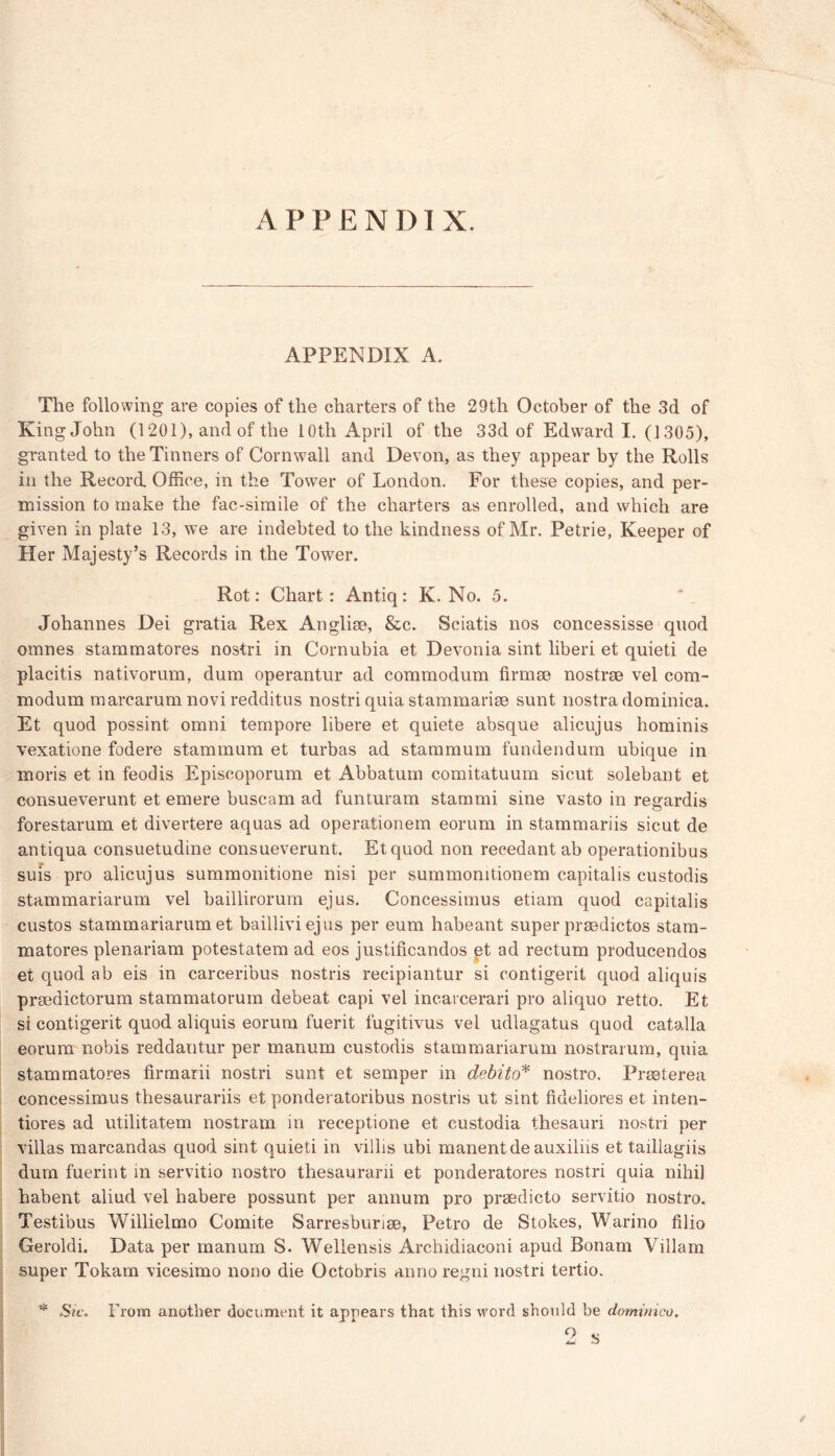 APPENDIX. APPENDIX A. The following are copies of the charters of the 29tli October of the 3d of King John (1201), and of the 10th April of the 33d of Edward I. (1305), granted to the Tinners of Cornwall and Devon, as they appear by the Rolls in the Record. Office, in the Tower of London. For these copies, and per- mission to make the fac-simile of the charters as enrolled, and which are given in plate 13, we are indebted to the kindness of Mr. Petrie, Keeper of Her Majesty’s Records in the Tower. Rot: Chart: Antiq: K. No. 5. Johannes Dei gratia Rex Anglise, &c. Sciatis nos concessisse quod omnes stammatores nostri in Cornubia et Devonia sint liberi et quieti de placitis nativorum, dum operantur ad commodum firm® nostrae vel com- modum marcarum novi redditus nostri quia stammari® sunt nostra dominica. Et quod possint omni tempore libere et quiete absque alicujus hominis vexatione fodere stammum et turbas ad stammum fundendum ubique in moris et in feodis Episcoporum et Abbatum comitatuum sicut solebant et consueverunt et emere buscam ad funturam stammi sine vasto in regardis forestarum et divertere aquas ad operationem eorum in stammariis sicut de antiqua consuetudine consueverunt. Etquod non recedant ab operationibus suis pro alicujus summonitione nisi per summonitionem capitalis custodis stammariarum vel baillirorum ejus. Concessimus etiam quod capitalis custos stammariarum et bailliviejus per eum habeant super praedictos stam- matores plenariam potestatem ad eos justiticandos et ad rectum producendos et quod ab eis in carceribus nostris recipiantur si contigerit quod aliquis prmdictorum stammatorum debeat capi vel incarcerari pro aliquo retto. Et si contigerit quod aliquis eorum fuerit fugitivus vel udlagatus quod catalla eorum nobis reddantur per manum custodis stammariarum nostrarum, quia stammatores firmarii nostri sunt et semper in debito* nostro. Prmterea concessimus thesaurariis et ponderatoribus nostris ut sint fiueliores et inten- tiores ad utilitatem nostram in receptione et custodia thesauri nostri per villas marcandas quod sint quieti in villis ubi manentdeauxilhs et taillagiis dum fuerint in servitio nostro thesaurarii et ponderatores nostri quia nihil habent aliud vel habere possunt per annum pro praedicto servitio nostro. Testibus Willielmo Comite Sarresburi®, Petro de Stokes, Warino filio Geroldi. Data per manum S. Wellensis Archidiaconi apud Bonam Viliam super Tokam vicesimo nono die Octobris anno regni nostri tertio. * Sic. From another document it appears that this word should be dominico.
