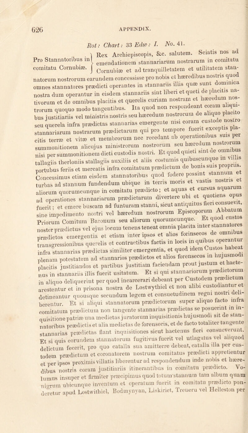 Rot: Chart: 33 Edw: L No. 41. . 1 Rex Archiepiscopis, &c. salutem. Sciatis nos ad Pro Stannatonbus in! emendationem stannariarum nostrarum in comitatu comitatu Comubise. j Cornubi80 et ad tranquilletatem et utilitatem stan- natorum nostrorum earundem concessisse pro nobis et hseredibus no Aiis quod omnes stannatores prsedicti operantes in stannariis illis qum sunt dormmca nostra dum operantur in eisdem stannariis sint liben et queti de placitis na- tivorum et de omnibus placitis et querelis curiam nostram et hmredum n - trorum quoquo modo tangentibus. Ita quod non respondent coram aUqu bus justitiariis vel ministris nostris seu hseredum nostrorum de aliquo plac seu querela infra prsedictas stannarias emergente nisi coram cus o e no, stannariarum nostrarum pradictarum qui pro tempore citis terra et vita et membrorum nec recedant ab opeiatiombu P summonitionem alicujus ministrorum nostrorum seu hseredum nostioiu nisi per summonitionem dicti custodis nostri. Et quod quieti suit de omnibus tallaoiis therioniis stallagiis auxiliis et aliis eostumis quibuseunque in vi is portubus feriis et mercatis infra eomitatum pnedictum de boms suis propins. Concessimus etiam eisdem stannatoribus quod fodere possint stan“u“ turbas ad stannum fundendum ubique in terns mons et vastis nostns aliorum quorumcunque in comitatu prsedicto; et aquas et cursus aquamm ad operations stannariarum prasdictarum divertere ubi et quotiens opu fuerit • et emere buscam ad funturam stanni, sicut antiquitus fieri consuevit, sine impedimento nostri vel hseredum nostrorum Episcoporum Abbatum Priorum Comitum Baronum seu aliorum quorumcunque. Et quod oust noster prsedictus vel ejus locum tenens teneat omnia placta inter stannatmes orsedictos emergentia et etiam inter ipsos et alios fonnsecos de omnibus [ranso-ressionibus querelis et contractibus factis in loots in quibus operantui infra stannarias prsedictas similiter emergentia, et quod idem Cuslos liabeat plenam potestatem ad stannarios prtedictos et alios forensecos m ujusmo placitis justitiandos et partibus justitiam faciendam proutjustum et hacte- nns in stannariis illis fuerit usitatum. Et si qui stannariorum praed.ctorum in aliquo deliquerint per quod incarcerari debeant per Custodem prsedictum arestentur et in prisona nostra de Lostwythiel et non alibi custodiantur et detineantur quousque secundum legem et consuetudinem regm nostri deli- berentur. Et si aliqui stannatorum prsedictorum super aliquo facto mlra eomitatum prsedictum non tangente stannarias prsedictas se posuermt mm- quisitione patrise una medietas juratorum inquisitionis hujusmodi sit de stan- natoribus prsedictis et alia medietas de forensecis, et de facto totaliter tangente stannarias prsedictas fiant inquisitiones sicut hactenus fieri consueverunt. Et si quis eorundem stannatorum fugitivus fuerit vel utlagatus vel aiiquod delictum fecerit, pro quo catalla sua amitterre de beat, catalla ilia per cus- todem prsedictum et coronatorem nostrum comitatus prsedicti appretientur et per ipsos proximis villatis liberenturad respondendum mde nobis et hsere- dibus nostris coram justitiariis itinerantibus in comitatu prsedicto. Vo- lumus insuper et firmiter prsecipimus quod totum stannum tain album quam nigrum ubicunque inventum et operatum fuerit in comitatu prsedicto pon- deretur apud Lostwithiel, Bodmynyan, Liskiriet, Treueru vel Helleston per