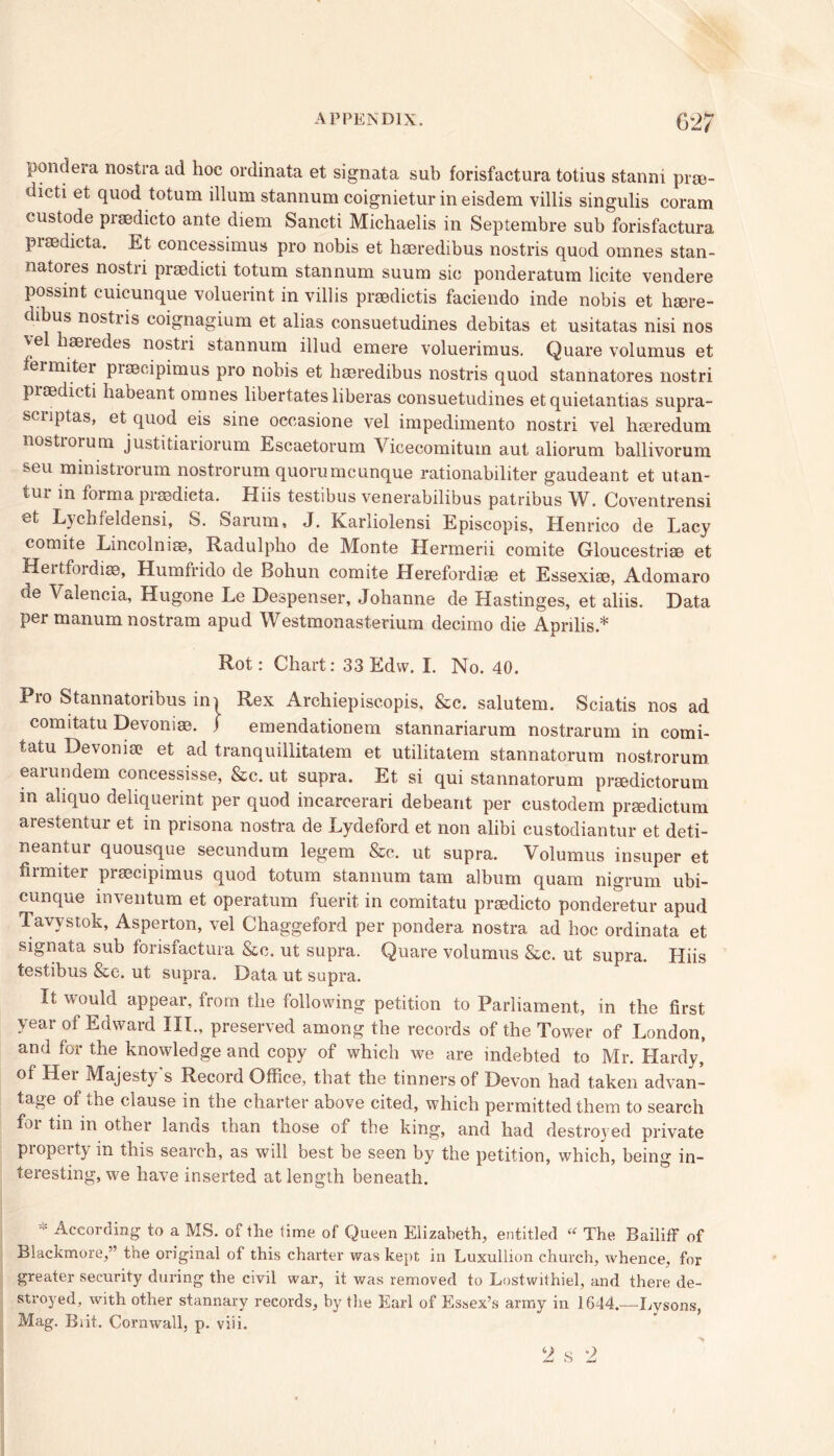 pondera nostra ad hoc ordinata et signata sub forisfactura totius stanni prse- dicti et quod totum ilium stannum coignietur in eisdem villis singulis coram custode praedicto ante diem Sancti Michaelis in Septembre sub forisfactura pisedicta. Et concessimus pro nobis et haeredibus nostris quod omnes stan- natores nostri praedicti totum stannum suum sic ponderatum licite vendere possint cuicunque voluerint in villis praedictis faciendo inde nobis et haere- dibus nostiis coignagium et alias consuetudines debitas et usitatas nisi nos yel haeredes nostri stannum illud emere voluerimus. Quare volumus et fei miter praecipimus pro nobis et haeredibus nostris quod stannatores nostri praedicti habeant omnes libertates liberas consuetudines et quietantias supra- scnptas, et quod eis sine oecasione vel impedimento nostri vel haeredum nostiorum justitiariorum Escaetorum Vicecomitum aut aliorum ballivorum seu ministrorum nostrorum quorumcunque rationabiliter gaudeant et utan- tur in forma praedieta. Hiis testibus venerabilibus patribus W. Coventrensi ®t Lychfeldensi, S. Sarum, J. Karliolensi Episcopis, Henrico de Lacy comite Lincolniae, Radulpbo de Monte Hermerii comite Gloucestriae et Heitfoidiae, Humfrido de Bobun comite Herefordiae et Essexiae, Adomaro de Valencia, Hugone Le Despenser, Johanne de Hastinges, et aliis. Data per manum nostrum apud Westmonasterium decimo die Aprilis* Rot: Chart: 33 Edvv. I. No. 40. Pio Stannatoribus ini Rex Archiepiscopis, &c. salutem. Sciatis nos ad comitatu Devoniae. ) emendationem stannariarum nostrarum in comi- tatu Devonia? et ad tranquillitatem et utilitatem stannatorum nostrorum earundem concessisse, &c. ut supra. Et si qui stannatorum preedictorum m aliquo deliquerint per quod incarcerari debeant per custodem praedictum arestentur et in prisona nostra de Lydeford et non alibi custodiantur et deti- neantur quousque secundum legem &c. ut supra. Volumus insuper et firmiter praecipimus quod totum stannum tam album quam nigrum ubi- cunque inventum et operatum fuerit in comitatu praedicto ponderetur apud Tavystok, Asperton, vel Chaggeford per pondera nostra ad hoc ordinata et signata sub forisfactura &c. ut supra. Quare volumus &c. ut supra. Hiis testibus &e. ut supra. Data ut supra. It would appear, from the following petition to Parliament, in the first year ot Edward III., preserved among the records of the Tower of London, and for the knowledge and copy of which we are indebted to Mr. Hardy, of Her Majesty's Record Office, that the tinners of Devon had taken advan- tage of the clause in the charter above cited, which permitted them to search foi tin in other lands than those of the king, and had destroyed private piopeity in this search, as will best be seen by the petition, which, being in- teresting, we have inserted at length beneath. * According to a MS. of the time of Queen Elizabeth, entitled “ The Bailiff of Blackmore,” the original of this charter was kept in Luxullion church, whence, for greater security during the civil war, it was removed to Lostwithiel, and there de- stroyed, with other stannary records, by the Earl of Essex’s army in 1644.—Xvysons, Mag. Brit. Cornwall, p. viii. 2 s 2