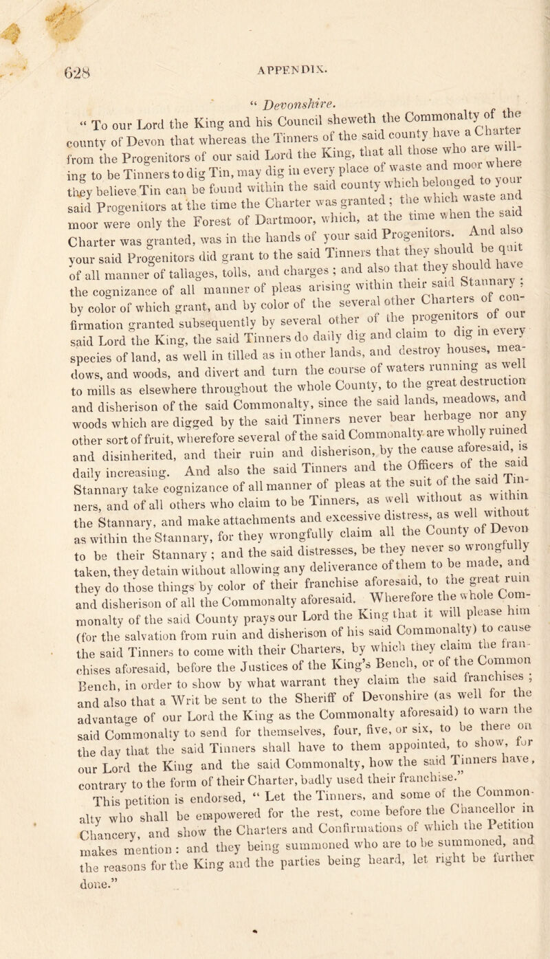“ Devonshire. « To our Lord the King and his Council sheweth the Commonalty of t e county of Devon that whereas the Tinners of the said county have a ChmC from the Progenitors of our said Lord the King, that all who a e wdl- ing to be Tinners to dig Tin, may dig in every place of waste and moor whe tbev believe Tin can be found within the said county which belonged to } oui sS ptgenitors at the time the Charter was granted ; the winch waste and moor were only the Forest of Dartmoor, which, at the time when the sa.u Charter was granted, was in the hands of your said Progenitors. And also your said Progenitors did grant to the said Tinners that they should be q of all manner of tallages, tolls, and charges ; and also that they should11ave the cognizance of all manner of pleas arising within their said Stannary, by color of which grant, and by color of the several oilier Charters of Urination granted subsequently by several other of the progen, o,s of oar said Lord the King, the said Tinners do daily dig and claim to c lg m species of land, as well in tilled as mother lands, and destroy houses, m dows, and woods, and divert and turn the course of waters running as we to mills as elsewhere throughout the whole County, to t le giea 1 es me 1 and disherison of the said Commonalty, since the said lands, meadows, and woods which are digged by the said Tinners never bear herbage nor any other sort of fruit, wherefore several of the said Commonalty aie w 10 y 1 u and disinherited, and their ruin and disherison by the cause aforesaid is daily increasing. And also the said Tinners and the Officers of the sa d Stannary take cognizance of all manner of pleas at the suit of the said T - nevs, and of all others who claim to be Tinners, as well without as wi the Stannary, and make attachments and excessive distress as well without as within the Stannary, for they wrongfully claim all the Coun ;y to be their Stannarv ; and the said distresses, be they never so wrongfully taken, they detain without allowing any deliverance of them to be made an they do those things by color of their franchise aforesaid, to tue gieat i and disherison of all the Commonalty aforesaid. W lierefore t len no e monalty of the said County prays our Lord the King that it will please lnm (for the salvation from ruin and disherison of his said Commonalty) to cause the said Tinners to come with their Charters, by which they claim the fran- chises aforesaid, before the Justices of the King’s Bench, or oft ie ommon Bench, in order to show by what warrant they claim the said franchises , and also that a Writ be sent to the Sheriff of Devonshire (as well or t ie advantage of our Lord the King as the Commonalty aforesaid) to warn t ie said Commonalty to send for themselves, four, five, or six, to be there on the day that the said Tinners shall have to them appointed, to show tor our Lord the King and the said Commonalty, how the said Tinners laie, contrary to the form of their Charter, badly used their franchise. This petition is endorsed, “ Let the Tinners, and some oi the Common- alty who shall be empowered for the rest, come before the C cancel lor m Chancery and show the Charters and Confirmations of which the 1 etition makes mention : and they being summoned who are to be summoned, and the reasons for the King and the parties being heard, let right be lurther done.”