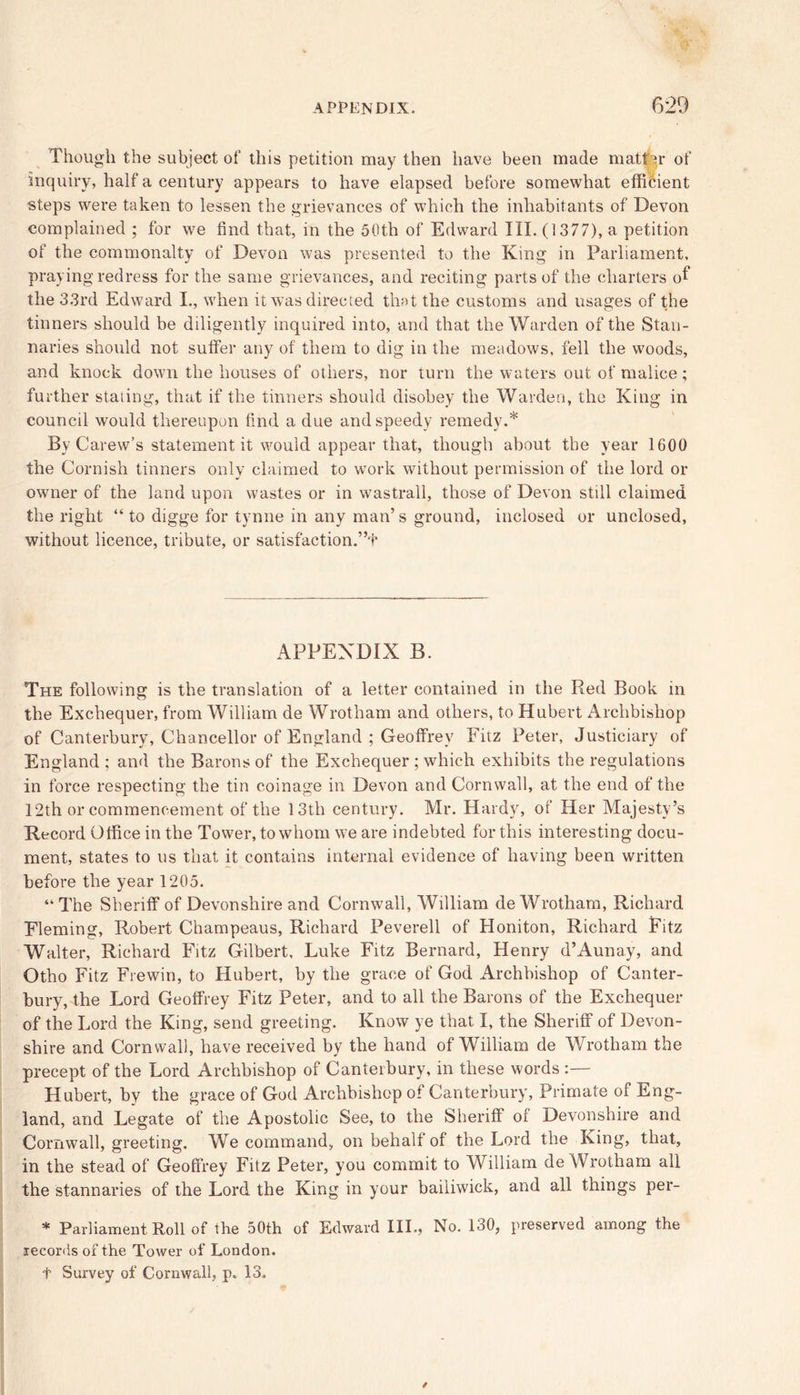 Though the subject of this petition may then have been made matter of inquiry, half a century appears to have elapsed before somewhat efficient steps were taken to lessen the grievances of which the inhabitants of Devon complained ; for we find that, in the 50th of Edward III. (1377), a petition of the commonalty of Devon was presented to the King in Parliament, praying redress for the same grievances, and reciting parts of the charters of the 33rd Edward I., when it was directed that the customs and usages of the tinners should be diligently inquired into, and that the Warden of the Stan- naries should not suffer any of them to dig in the meadows, fell the woods, and knock down the houses of others, nor turn the waters out of malice; further stating, that if the tinners should disobey the Warden, the King in council would thereupon find a due and speedy remedy.* By Carew’s statement it would appear that, though about the year 1600 the Cornish tinners only claimed to work without permission of the lord or owner of the land upon wastes or in wastrall, those of Devon still claimed the right “ to digge for tynne in any man’s ground, inclosed or unclosed, without licence, tribute, or satisfaction.”f APPENDIX B. The following is the translation of a letter contained in the Red Book in the Exchequer, from William de Wrotham and others, to Hubert Archbishop of Canterbury, Chancellor of England ; Geoffrey Fitz Peter, Justiciary of England ; and the Barons of the Exchequer ; which exhibits the regulations in force respecting the tin coinage in Devon and Cornwall, at the end of the 12th or commencement of the 13th century. Mr. Hardy, of Her Majesty’s Record Office in the Tower, to whom we are indebted for this interesting docu- ment, states to us that it contains internal evidence of having been written before the year 1205. “ The Sheriff of Devonshire and Cornwall, William de Wrotham, Richard Fleming, Robert Champeaus, Richard Peverell of Honiton, Richard Fitz Walter, Richard Fitz Gilbert, Luke Fitz Bernard, Henry d’Aunay, and Otho Fitz Frewin, to Hubert, by the grace of God Archbishop of Canter- bury, the Lord Geoffrey Fitz Peter, and to all the Barons of the Exchequer of the Lord the King, send greeting. Know ye that I, the Sheriff of Devon- shire and Cornwall, have received by the hand of William de Wrotham the precept of the Lord Archbishop of Canterbury, in these words :— Hubert, by the grace of God Archbishop of Canterbury, Primate of Eng- land, and Legate of the Apostolic See, to the Sheriff of Devonshire and Cornwall, greeting. We command, on behalf of the Lord the King, that, in the stead of Geoffrey Fitz Peter, you commit to William de Wrotham all the stannaries of the Lord the King in your bailiwick, and all things per- * Parliament Roll of the 50th of Edward III., No. 130, preserved among the records of the Tower of London, t Survey of Cornwall, p. 13,