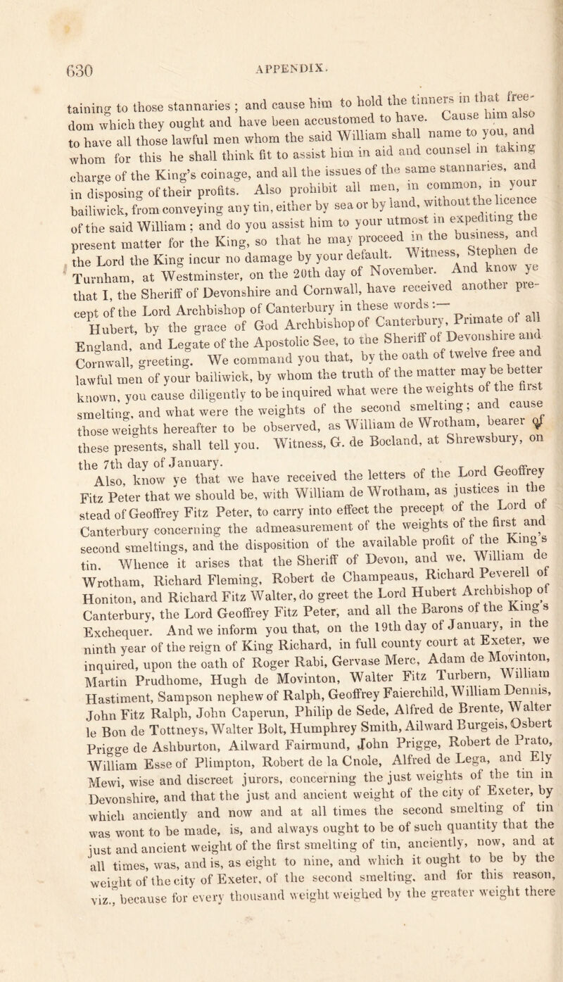 taining to those stannaries ; and cause him to hold the tinners in that Iree- dom which they ought and have been accustomed to have. Cause him a to hale a.l tlJe lawfcl men whom the said Will,am shall -me to you and whom for this he shall think fit to assist him m aid and counsel in tak g charge of the King’s coinage, and all the issues of the same stannaries, an in disposing of their profits Also prohibit all men, in common in your bailiwick, from conveying any tin, either by sea or by land, wit out tie lce—® of the said William ; and do you assist him to your utmost m expediting t present matter for the King, so that he may proceed m the “s— the Lord the King incur no damage by your default. Witness, Step Turnham, at Westminster, on the 20th day of November. And now , t, that I, the Sheriff of Devonshire and Cornwall, have received anothei pie eept of the Lord Archbishop of Canterbury m these words : Hubert, by the grace of God Archbishop of Canterbury Primate of al England, and Legate of the Apostolic See, to the Sheriff of Devonshue and Cornwall, greeting. We command you that, by the oath of twelve free anu lawful men of your bailiwick, by whom the truth of the matter may be bettei known, you cause diligently to be inquired what were the weights of the (list smelting, and what were the weights of the second smelting; and cause those weights hereafter to be observed, as William de Wrotham, hearer $ these presents, shall tell you. Witness, G. de Bocland, at Shrewsbury, on the 7th day of January. , ~ «, „ Also, know ye that we have received the letters of the Lord Geo rey Fitz Peter that we should be, with William de Wrotham, as justices in t ie stead of Geoffrey Fitz Peter, to carry into effect the precept of the Lor oi Canterbury concerning the admeasurement of the weights o the is an second smeltings, and the disposition of the available profit of the King s tin. Whence it arises that the Sheriff of Devon, and we. William e Wrotham, Richard Fleming, Robert de Champeaus, Richard Peverell ot Honiton, and Richard Fitz Walter, do greet the Lord Hubert Archbishop o Canterbury, the Lord Geoffrey Fitz Peter, and all the Barons of the King s Exchequer. And we inform you that, on the 19th day of January, m the ninth year of the reign of King Richard, in full county court at Exeter, we inquired, upon the oath of Roger Rabi, Gervase Merc, Adam de Movinton, Martin Prudhome, Hugh de Movinton, Walter Fitz Turbern, William Hastiment, Sampson nephew of Ralph, Geoffrey Faierchild, William Dennis, John Fitz Ralph, John Caperun, Philip de Sede, Alfred de Brente, Walter le Bon de Tottneys, Walter Bolt, Humphrey Smith, Ailward Burgeis, Osbert Prio-o-e de Ashburton, Ailward Fairmund, John Prigge, Robert de Prato, William Esse of Plimpton, Robert de la Cnole, Alfred de Lega, and Ely Mewi, wise and discreet jurors, concerning the just weights of the tm m Devonshire, and that the just and ancient weight of the city of Exeter, by which anciently and now and at all times the second smelting of tin was wont to be made, is, and always ought to he of such quantity that the just and ancient weight of the first smelting of tin, anciently, now, and at all times, was, and is, as eight to nine, and which it ought to be by the weight of the city of Exeter, of the second smelting, and lor this reason, viz.^because for every thousand weight weighed by the greater weight there