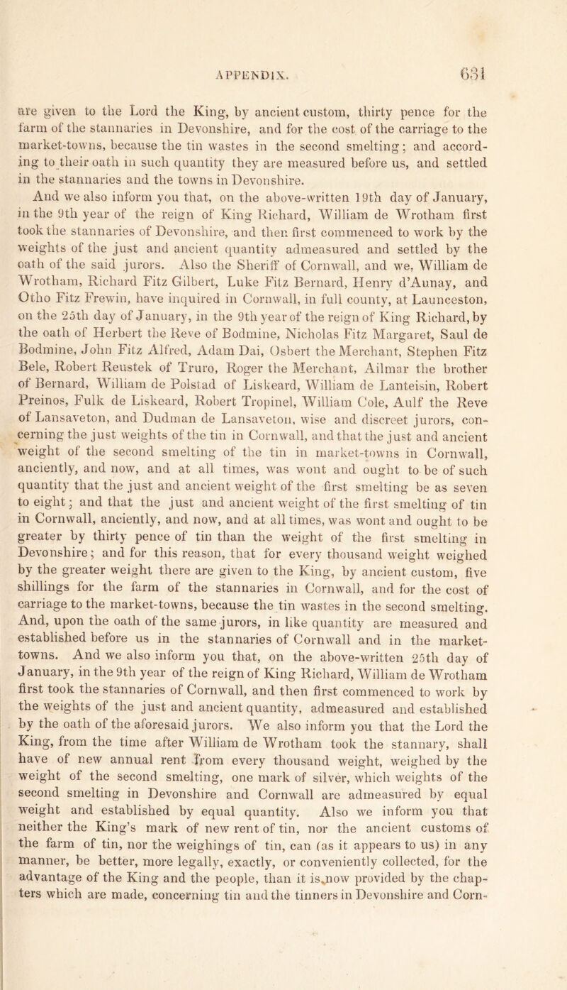 are given to the Lord the King, by ancient custom, thirty pence for the farm of the stannaries in Devonshire, and for the cost of the carriage to the market-towns, because the tin wastes in the second smelting; and accord- ing to their oath in such quantity they are measured before us, and settled in the stannaries and the towns in Devonshire. And we also inform you that, on the above-written 19th day of January, in the 9tli year of the reign of King Richard, William de Wrotham first took the stannaries of Devonshire, and then first commenced to work by the weights of the just and ancient quantity admeasured and settled by the oath of the said jurors. Also the Sheriff of Cornwall, and we, William de Wrotham, Richard Fitz Gilbert, Luke Fitz Bernard, Henry d’Aunay, and Qtho Fitz Frewin, have inquired in Cornwall, in full county, at Launceston, on the 25th day of January, in the 9th year of the reign of King Richard, by the oath of Herbert the Reve of Bodmine, Nicholas Fitz Margaret, Saul de Bodmine, John Fitz Alfred, Adam Dai, Osbert the Merchant, Stephen Fitz Bele, Robert Reustek of Truro, Roger the Merchant, Ailmar the brother of Bernard, William de Polstad of Liskeard, William de Lanteisin, Robert Preinos, Fulk de Liskeard, Robert Tropinel, William Cole, Aulf the Reve of Lansaveton, and Dudman de Lansaveton, wise and discreet jurors, con- cerning the just weights of the tin in Cornwall, and that the just and ancient weight of the second smelting of the tin in market-towns in Cornwall, anciently, and now, and at all times, was wont and ought to be of such quantity that the just and ancient weight of the first smelting be as seven to eight ; and that the just and ancient weight of the first smelting of tin in Cornwall, anciently, and now, and at all times, was wont and ought to be greater by thirty pence of tin than the weight of the first smelting in Devonshire; and for this reason, that for every thousand weight weighed by the greater weight there are given to the King, by ancient custom, five shillings for the farm of the stannaries in Cornwall, and for the cost of carriage to the market-towns, because the tin wastes in the second smelting. And, upon the oath of the same jurors, in like quantity are measured and established before us in the stannaries of Cornwall and in the market- towns. And we also inform you that, on the above-written 25th day of January, in the 9th year of the reign of King Richard, William de Wrotham first took the stannaries of Cornwall, and then first commenced to work by the weights of the just and ancient quantity, admeasured and established by the oath of the aforesaid jurors. We also inform you that the Lord the King, from the time after William de Wrotham took the stannary, shall have of new annual rent from every thousand weight, weighed by the weight of the second smelting, one mark of silver, which weights of the second smelting in Devonshire and Cornwall are admeasured by equal weight and established by equal quantity. Also we inform you that neither the King’s mark of new rent of tin, nor the ancient customs of the farm of tin, nor the weighings of tin, can (as it appears to us) in any manner, be better, more legally, exactly, or conveniently collected, for the advantage of the King and the people, than it is„now provided by the chap- ters which are made, concerning tin and the tinners in Devonshire and Corn-