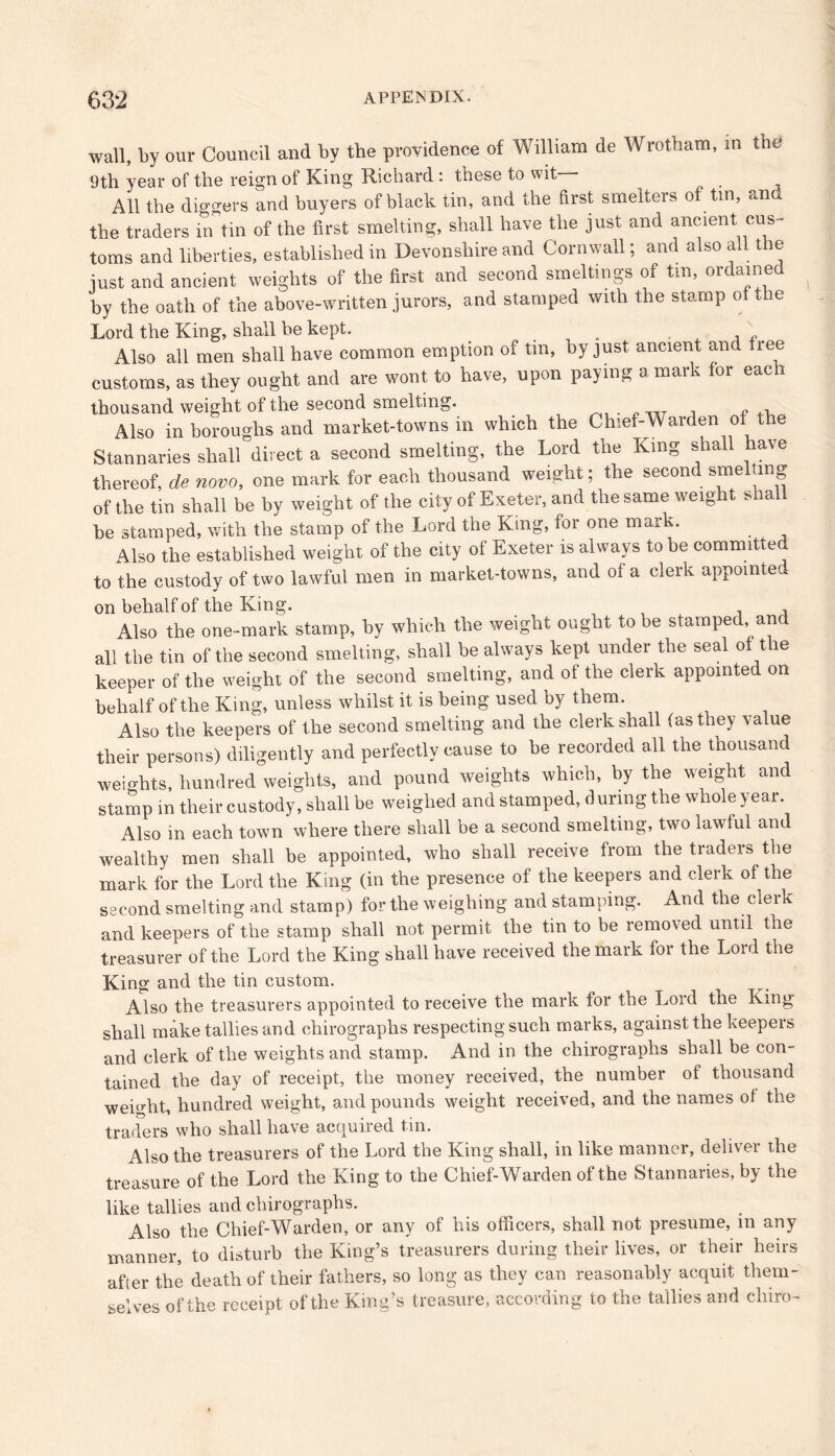 wall, by our Council and by the providence of William de Wrotham, in the 9th year of the reign of King Richard : these to wit All the diggers and buyers of black tin, and the first smelters of tin, and the traders in tin of the first smelting, shall have the just and ancient cus- toms and liberties, established in Devonshire and Cornwall; and also all the just and ancient weights of the first and second smeltings of tin, ordame by the oath of the above-written jurors, and stamped with the stamp of the Lord the King, shall be kept. __ , Also all men shall have common eruption of tin, by just ancient and free customs, as they ought and are wont to have, upon paying a mark for each thousand weight of the second smelting. „ , Also in boroughs and market-towns in which the Chief-Warden of the Stannaries shall direct a second smelting, the Lord the King shall have thereof, de novo, one mark for each thousand weight, the secon sme mg of the tin shall be by weight of the city of Exeter, and the same weight shall be stamped, with the stamp of the Lord the King, for one mark. Also the established weight of the city of Exeter is always to be committed to the custody of two lawful men in market-towns, and of a clerk appointed on behalf of the King. Also the one-mark stamp, hy which the weight ought to he stamped, and all the tin of the second smelting, shall be always kept under the seal of the keeper of the weight of the second smelting, and of the clerk appointed on behalf of the King, unless whilst it is being used by them. Also the keepers of the second smelting and the clerk shall (as they value their persons) diligently and perfectly cause to be recorded all the thousand weights, hundred weights, and pound weights which, by the weight and stamp in their custody, shall be weighed and stamped, during the whole year. Also in each town where there shall be a second smelting, two lawful and wealthy men shall be appointed, who shall receive from the traders the mark for the Lord the King (in the presence of the keepers and clerk of the second smelting and stamp) for the weighing and stamping. And the cleik and keepers of the stamp shall not permit the tin to be removed until the treasurer of the Lord the King shall have received the mark for the Lord the King and the tin custom. Also the treasurers appointed to receive the mark for the Lord the King shall make tallies and chirographs respecting such marks, against the keepers and clerk of the weights and stamp. And in the chirographs shall be con- tained the day of receipt, the money received, the number of thousand weight, hundred weight, and pounds weight received, and the names of the traders who shall have acquired tin. Also the treasurers of the Lord the King shall, in like manner, deliver the treasure of the Lord the King to the Chief-Warden of the Stannaries, hy the like tallies and chirographs. Also the Chief-Warden, or any of his officers, shall not presume, in any manner, to disturb the King’s treasurers during their lives, or their heirs after the death of their fathers, so long as they can reasonably acquit them- selves of the receipt of the King’s treasure, according to the tallies and cliiro-