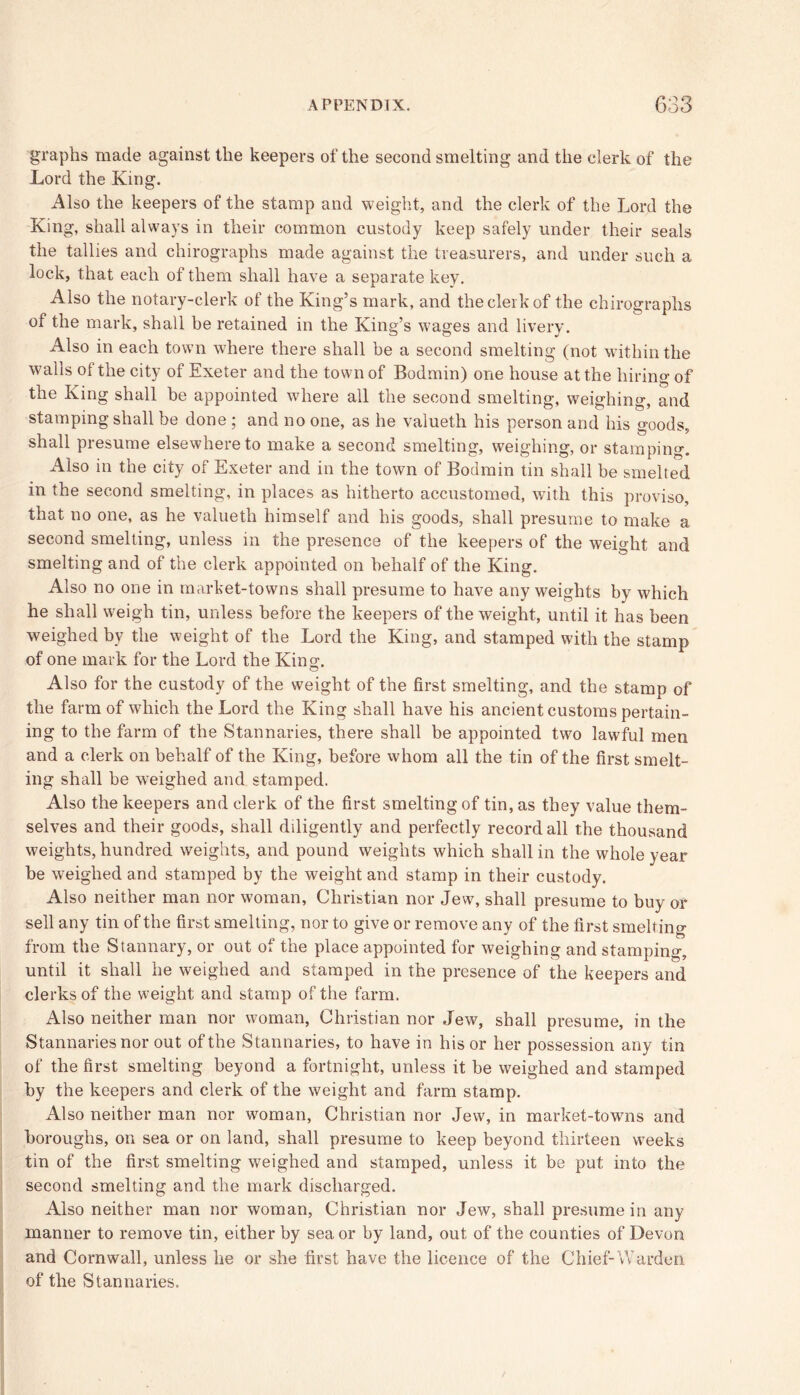 graphs made against the keepers of the second smelting and the clerk of the Lord the King. Also the keepers of the stamp and weight, and the clerk of the Lord the King, shall always in their common custody keep safely under their seals the tallies and chirographs made against the treasurers, and under such a lock, that each of them shall have a separate key. Also the notary-clerk of the King’s mark, and the clerk of the chirographs of the mark, shall he retained in the King’s wages and livery. Also in each town where there shall be a second smelting (not within the walls of the city of Exeter and the town of Bodmin) one house at the hiring of the King shall be appointed where all the second smelting, weighing, and stamping shall be done ; and no one, as he valueth his person and his goods, shall presume elsewhere to make a second smelting, weighing, or stamping. Also in the city of Exeter and in the town of Bodmin tin shall be smelted in the second smelting, in places as hitherto accustomed, with this proviso, that no one, as he valueth himself and his goods, shall presume to make a second smelting, unless in the presence of the keepers of the weight and smelting and of the clerk appointed on behalf of the King. Also no one in market-towns shall presume to have any weights by which he shall weigh tin, unless before the keepers of the weight, until it has been weighed by the weight of the Lord the King, and stamped with the stamp of one mark for the Lord the King. Also for the custody of the weight of the first smelting, and the stamp of the farm of which the Lord the King shall have his ancient customs pertain- ing to the farm of the Stannaries, there shall be appointed two lawful men and a clerk on behalf of the King, before whom all the tin of the first smelt- ing shall be weighed and stamped. Also the keepers and clerk of the first smelting of tin, as they value them- selves and their goods, shall diligently and perfectly record all the thousand weights, hundred weights, and pound weights which shall in the whole year be weighed and stamped by the weight and stamp in their custody. Also neither man nor woman, Christian nor Jew, shall presume to buy or sell any tin of the first smelting, nor to give or remove any of the first smelting from the Stannary, or out of the place appointed for weighing and stamping, until it shall he weighed and stamped in the presence of the keepers and clerks of the weight and stamp of the farm. Also neither man nor woman, Christian nor Jew, shall presume, in the Stannaries nor out of the Stannaries, to have in his or her possession any tin of the first smelting beyond a fortnight, unless it be weighed and stamped by the keepers and clerk of the weight and farm stamp. Also neither man nor woman, Christian nor Jew, in market-towns and boroughs, on sea or on land, shall presume to keep beyond thirteen weeks tin of the first smelting weighed and stamped, unless it be put into the second smelting and the mark discharged. Also neither man nor woman, Christian nor Jew, shall presume in any manner to remove tin, either by sea or by land, out of the counties of Devon and Cornwall, unless he or she first have the licence of the Chief-Warden of the Stannaries.