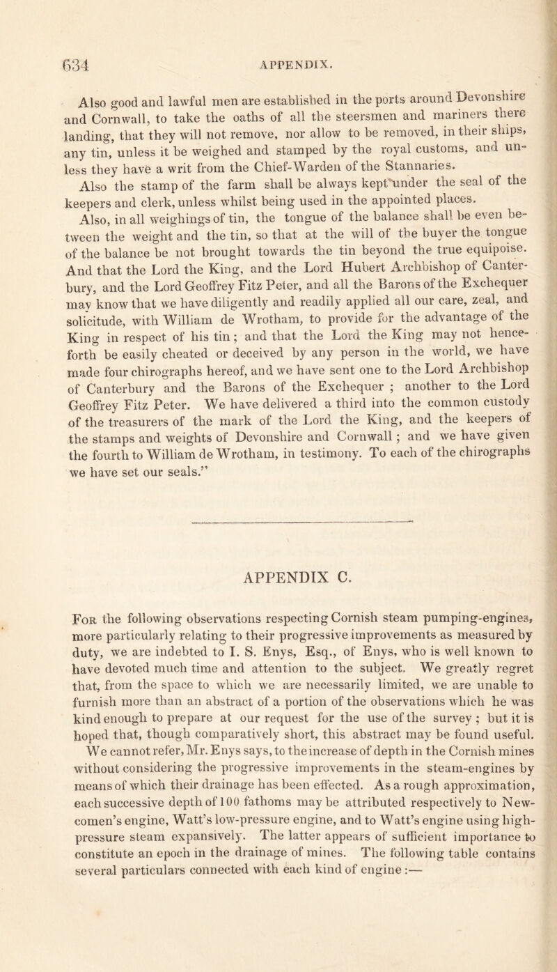 Also good and lawful men are established in the ports around Devonshire and Cornwall, to take the oaths of all the steersmen and mariners there landing, that they will not remove, nor allow to be removed, in their ships, any tin, unless it be weighed and stamped by the royal customs, and un= less they have a writ from the Chief-Warden of the Stannaries. Also the stamp of the farm shall be always kepthinder the seal of the keepers and clerk, unless whilst being used in the appointed places. Also, in all weighings of tin, the tongue of the balance shall, be even be- tween the weight and the tin, so that at the will of the buyer the tongue of the balance be not brought towards the tin beyond the true equipoise. And that the Lord the King, and the Lord Hubert Archbishop of Canter- bury, and the Lord Geoffrey Fitz Peter, and all the Barons of the Exchequer mav know that we have diligently and readily applied all our care, zeal, and solicitude, with William de Wrotham, to provide for the advantage of the King in respect of his tin; and that the Lord the King may not hence- forth be easily cheated or deceived by any person in the world, we have made four chirographs hereof, and we have sent one to the Lord Archbishop of Canterbury and the Barons of the Exchequer ; another to the Lord Geoffrey Fitz Peter. We have delivered a third into the common custody of the treasurers of the mark of the Lord the King, and the keepers of the stamps and weights of Devonshire and Cornwall; and we have given the fourth to William de Wrotham, in testimony. To each of the chirographs we have set our seals,” APPENDIX C. For the following observations respecting Cornish steam pumping-engines, more particularly relating to their progressive improvements as measured by duty, we are indebted to I. S. Enys, Esq., of Enys, who is well known to have devoted much time and attention to the subject. We greatly regret that, from the space to which we are necessarily limited, we are unable to furnish more than an abstract of a portion of the observations which he was kind enough to prepare at our request for the use of the survey; but it is hoped that, though comparatively short, this abstract may be found useful. We cannot refer, Mr. Enys says, to the increase of depth in the Cornish mines without considering the progressive improvements in the steam-engines by means of which their drainage has been effected. As a rough approximation, each successive depth of 100 fathoms maybe attributed respectively to New- comen’s engine, Watt’s low-pressure engine, and to Watt’s engine using high- pressure steam expansively. The latter appears of sufficient importance to constitute an epoch in the drainage of mines. The following table contains several particulars connected with each kind of engine:—