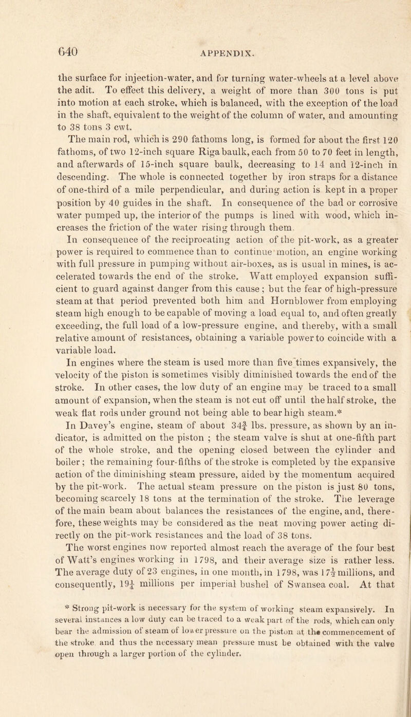 the surface for injection-water, and for turning water-wheels at a level above the adit. To effect this delivery, a weight of more than 300 tons is put into motion at each stroke, which is balanced, with the exception of the load in the shaft, equivalent to the weight of the column of water, and amounting to 38 tons 3 cwt. The main rod, which is 290 fathoms long, is formed for about the first 120 fathoms, of two 12-inch square Riga baulk, each from 50 to 70 feet in length, and afterwards of 15-inch square baulk, decreasing to 14 and 12-incli in descending. The whole is connected together by iron straps for a distance of one-third of a mile perpendicular, and during action is kept in a proper position by 40 guides in the shaft. In consequence of the bad or corrosive water pumped up, the interior of the pumps is lined with wood, which in- creases the friction of the water rising through them. In consequence of the reciprocating action of the pit-work, as a greater power is required to commence than to continue motion, an engine working with full pressure in pumping without air-boxes, as is usual in mines, is ac- celerated towards the end of the stroke. Watt employed expansion suffi- cient to guard against danger from this cause ; but the fear of high-pressure steam at that period prevented both him and Hornblower from employing steam high enough to be capable of moving a load equal to, and often greatly exceeding, the full load of a low-pressure engine, and thereby, with a small relative amount of resistances, obtaining a variable power to coincide with a variable load. In engines where the steam is used more than five times expansively, the velocity of the piston is sometimes visibly diminished towards the end of the stroke. In other cases, the low duty of an engine may be traced to a small amount of expansion, when the steam is not cut off until the half stroke, the weak fiat rods under ground not being able to bear high steam.* In Davey’s engine, steam of about 34f lbs. pressure, as shown by an in- dicator, is admitted on the piston ; the steam valve is shut at one-fifth part of the whole stroke, and the opening closed between the cylinder and boiler; the remaining four-fifths of the stroke is completed by the expansive action of the diminishing steam pressure, aided by the momentum acquired by the pit-work. The actual steam pressure on the piston is just 80 tons, becoming scarcely 18 tons at the termination of the stroke. The leverage of the main beam about balances the resistances of the engine, and, there- fore, these weights may be considered as the neat moving power acting di- rectly on the pit-work resistances and the load of 38 tons. The worst engines now reported almost reach the average of the four best of Watt’s engines working in 1798, and their average size is rather less. The average duty of 23 engines, in one month, in 1798, was 17^ millions, and consequently, 19^ millions per imperial bushel of Swansea coal. At that * Strong pit-work is necessary for the system of working steam expansively. In several instances alow duty can be traced to a weak part of the rods, which can only bear the admission ot steam ot lower pressure on the piston at th« commencement of the stroke, and thus the necessary mean pressure must be obtained with the valve open through a larger portion of the cylinder.