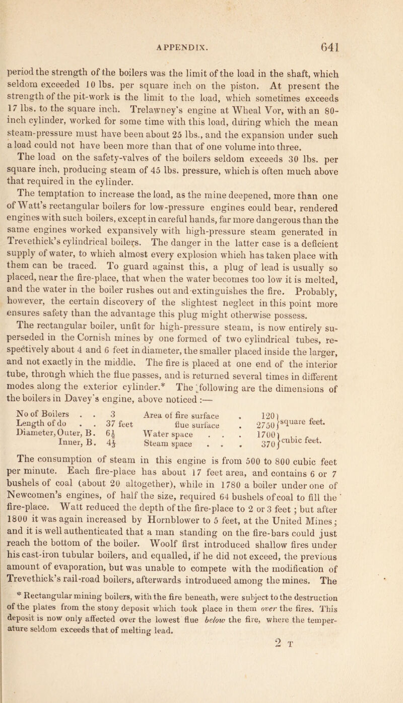 period the strength of the boilers was the limit of the load in the shaft, which seldom exceeded 10 lbs. per square inch on the piston. At present the strength of the pit-work is the limit to the load, which sometimes exceeds 17 lbs. to the square inch. Trelawney’s engine at Wheal Vor, with an 80- incli cylinder, worked for some time with this load, during which the mean steam-pressure must have been about 25 lbs., and the expansion under such a load could not have been more than that of one volume into three. The load on the safety-valves of the boilers seldom exceeds 30 lbs. per square inch, producing steam of 45 lbs. pressure, which is often much above that required in the cylinder. The temptation to increase the load, as the mine deepened, more than one of Watt’s rectangular boilers for low-pressure engines could bear, rendered engines with such boilers, except in careful hands, far more dangerous than the same engines worked expansively with high-pressure steam generated in Trevethick’s cylindrical boilers. The danger in the latter case is a deficient supply of water, to which almost every explosion which has taken place with them can be traced. To guard against this, a plug of lead is usually so placed, near the fire-place, that when the water becomes too low it is melted, and the water in the boiler rushes out and extinguishes the fire. Probably, however, the certain discovery of the slightest neglect in this point more ensures safety than the advantage this plug might otherwise possess. The rectangular boiler, unfit for high-pressure steam, is now entirely su- perseded in the Cornish mines by one formed of two cylindrical tubes, re- spectively about 4 and 6 feet in diameter, the smaller placed inside the larger, and not exactly in the middle. The fire is placed at one end of the interior tube, thiough which the flue passes, and is returned several times in different modes along the exterior cylinder.* The ^following are the dimensions of the boilers in Davey's engine, above noticed :— No of Boilers 3 Area of fire surface 120) Length of do 37 feet flue surface 2750/ Diameter, Outer, B. H Water space 1700) Inner, B. 4* Steam space 370 j cubic feet. The consumption of steam in this engine is from 500 to 800 cubic feet per minute. Each fire-place has about 17 feet area, and contains 6 or 7 bushels of coal (about 20 altogether), while in 1780 a boiler under one of Newcomen’s engines, of half the size, required 64 bushels of coal to fill the ’ fire-place. Watt reduced the depth of the fire-place to 2 or 3 feet ; but after 1800 it was again increased by Hornblower to 5 feet, at the United Mines; and it is well authenticated that a man standing on the fire-bars could just reach the bottom of the boiler. Woolf first introduced shallow fires under his cast-iron tubular boilers, and equalled, if he did not exceed, the previous amount of evaporation, but was unable to compete with the modification of Trevethick’s rail-road boilers, afterwards introduced among the mines. The v Rectangular mining boilers, with the fire beneath, were subject to the destruction of the plates from the stony deposit which took place in them over the fires. This deposit is now only affected over the lowest flue below the fire, where the temper- ature seldom exceeds that of melting lead. 2 T