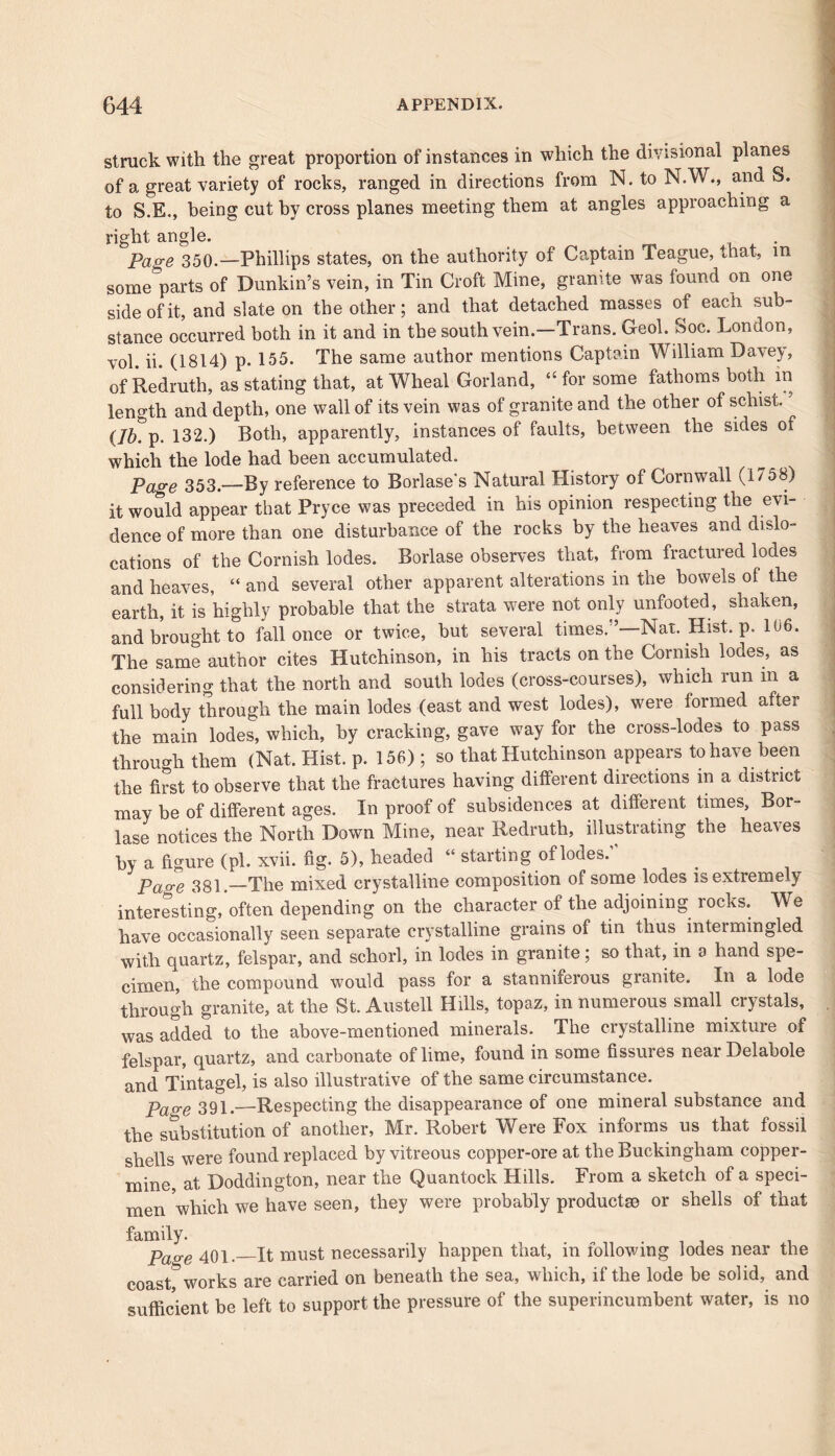struck with the great proportion of instances in which the divisional planes of a great variety of rocks, ranged in directions from N. to N.W., and o. to S.E., being cut by cross planes meeting them at angles approaching a right angle. Page 350.—Phillips states, on the authority of Captain league, that, in some parts of Dunkin’s vein, in Tin Croft Mine, granite was found on one side of it, and slate on the other; and that detached masses of each sub- stance occurred both in it and in the south vein.—Trans. Geol. Soc. London, vol. ii. (1814) p. 155. The same author mentions Captain William Davey, of Redruth, as stating that, at Wheal Gorland, “for some fathoms both in length and depth, one wall of its vein was of granite and the other of schist. (Iky. 132.) Both, apparently, instances of faults, between the sides of which the lode had been accumulated. Page 353.—By reference to Borlase's Natural History of Cornwall (1758) it would appear that Pryce was preceded in his opinion respecting the evi- dence of more than one disturbance of the rocks by the heaves and dislo- cations of the Cornish lodes. Borlase observes that, from fractured lodes and heaves, “ and several other apparent alterations in the bowels of the earth, it is highly probable that the strata were not only unfooted, shaken, and brought to fall once or twice, but several times/’—Nat. Hist. p. 106. The same author cites Hutchinson, in his tracts on the Cornish lodes, as considering that the north and south lodes (cross-courses), which run in a full body through the main lodes (east and west lodes), were formed after the main lodes, which, by cracking, gave way for the cross-lodes to pass through them (Nat. Hist. p. 156) ; so that Hutchinson appears to have been the first to observe that the fractures having different directions in a district may be of different ages. In proof of subsidences at different times, Bor- lase notices the North Down Mine, near Redruth, illustrating the heaves by a figure (pi. xvii. fig. 5), headed “ starting of lodes. Pao-e 381.—The mixed crystalline composition of some lodes is extremely interesting, often depending on the character of the adjoining locks. We have occasionally seen separate crystalline grains of tin thus inteimingled with quartz, felspar, and schorl, in lodes in granite; so that, in a hand spe- cimen, the compound would pass for a stanniferous granite. In a lode through granite, at the St. Austell Hills, topaz, in numerous small crystals, was added to the above-mentioned minerals. The crystalline mixture of felspar, quartz, and carbonate of lime, found in some fissures near Delabole and Tintagel, is also illustrative of the same circumstance. Page 391.—Respecting the disappearance of one mineral substance and the substitution of another, Mr. Robert Were Fox informs us that fossil shells were found replaced by vitreous copper-ore at the Buckingham copper- mine, at Doddington, near the Quantock Hills. From a sketch of a speci- men which we have seen, they were probably products© or shells of that family. Page 401.—It must necessarily happen that, m following lodes near the coast^works are carried on beneath the sea, which, if the lode be solid, and sufficient be left to support the pressure of the superincumbent water, is no