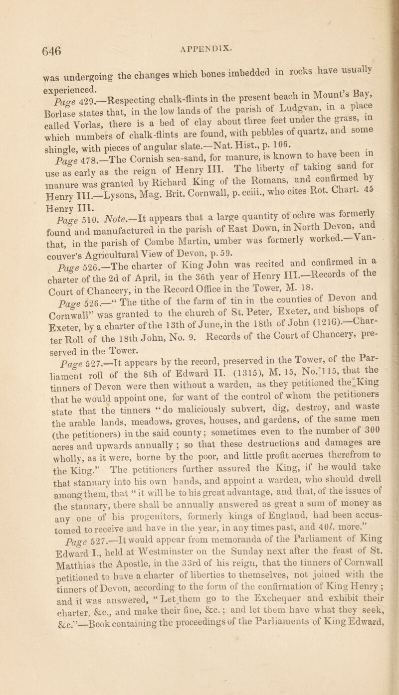 was undergoing the changes which bones imbedded in rocks have ufeuali> Pao-e 429.—Respecting chalk-flints in the present beach m Mount s Bay, Borlase states that, in the low lands of the parish of Ludgvan, m a p ace called Vorlas, there is a bed of clay about three feet under the grass, which numbers of chalk-flints are found, with pebbles of quartz, and some shingle, with pieces of angular slate.—Nat. Hist., p. 106. • Pa„e 478 —The Cornish sea-sand, for manure, is known to have been use as early as the reign of Henry III. The liberty of taking sand for manure was granted by Richard King of the Romans, and confirmed by Henry III—Lysons, Mag. Brit. Cornwall, p. ccm., who cites Rot. Chait. 4 510. Note.—It appears that a large quantity of ochre was formerly found and manufactured in the parish of East Down, in North Devoni an that, in the parish of Combe Martin, umber was formerly worked. Van- couver’s Agricultural \ iew of Devon, p. 59. Pa^-e 526.—The charter of King John was recited and confirmed m a charter of the 2d of April, in the 36th year of Henry III.—Records of the Court of Chancery, in the Record Office in the Tower, M. 18. p e 526.—“ The tithe of the farm of tin in the counties of Devon and Cornwall” was granted to the church of St. Peter, Exeter, and bishops o Exeter, by a charter of the 13th of June, in the 18tli of John (1216).—Char- ter Roll of the 18th John, No. 9. Records of the Court of Chancery, pre- served in the Tower. _ . „ . Paoe 527.—It appears by the record, preserved in the Tower, ol the rai- liament roll of the 8th of Edward IX. (1315), M. 15, No. 115 that the tinners of Devon were then without a warden, as they petitioned the,Kmg that he would appoint one, for want of the control of whom the petitioner state that the tinners “do maliciously subvert, dig, destroy, and waste the arable lands, meadows, groves, houses, and gardens, of the same men (the petitioners) in the said county; sometimes even to the number of 300 acres and upwards annually ; so that these destructions and damages aie wholly, as it were, borne by the poor, and little profit accrues therefrom to the King.” The petitioners further assured the King, if he would take that stannary into his own hands, and appoint a warden, who should dwell among them, that “ it will be to his great advantage, and that, of the issues of the stannary, there shall be annually answered as great a sum of money as any one of his progenitors, formerly kings of England, had been accus- tomed to receive and have in the year, in any times past, and 40/. more.” Pap'e 527.—It would appear from memoranda of the Parliament of King Edward I., held at Westminster on the Sunday next after the feast of St. Matthias the Apostle, in the 33rd of his reign, that the tinners of Cornwall petitioned to have a charter of liberties to themselves, not joined with the tinners of Devon, according to the form of the confirmation of King Henry; and it was answered, “ Let them go to the Exchequer and exhibit their charter, &c., and make their fine, &c.; and let them have what they seek, &c.”—Book containing the proceedings of the Parliaments of King Edward,