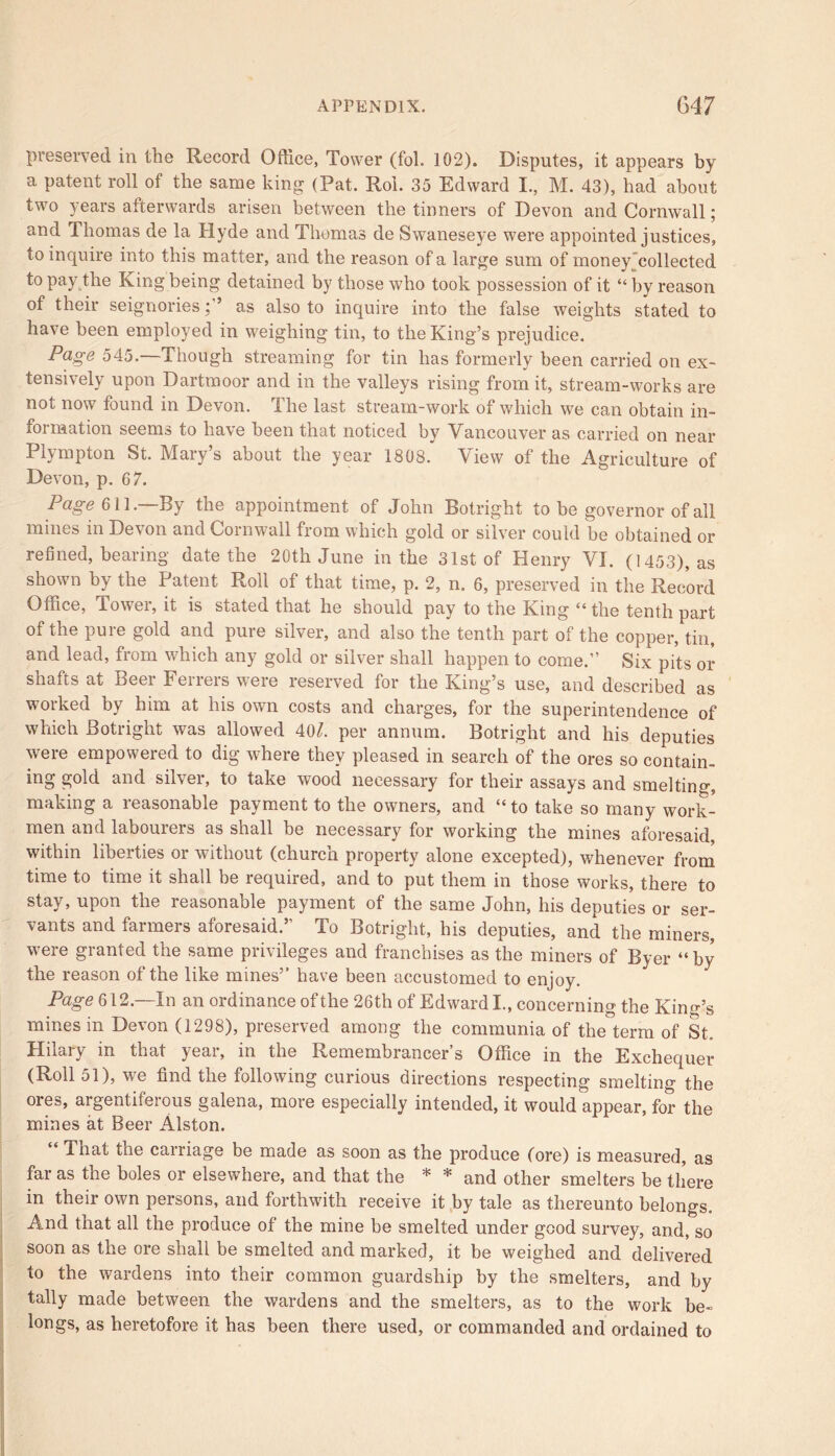 preserved in the Record Office, Tower (fol. 102). Disputes, it appears by a patent roll of the same king (Pat. Rol. 35 Edward I., M. 43), had about two years afterwards arisen between the tinners of Devon and Cornwall; and Thomas de la Hyde and Thomas de Swaneseye were appointed justices, to inquire into this matter, and the reason of a large sum of money collected to pay the King being detained by those who took possession of it “ by reason of their seignoriesas also to inquire into the false weights stated to have been employed in weighing tin, to the King’s prejudice. Page 545.—Though streaming for tin has formerly been carried on ex- tensively upon Dartmoor and in the valleys rising from it, stream-works are not now found in Devon. The last stream-work of which we can obtain in- formation seems to have been that noticed by Vancouver as carried on near Plympton St. Mary’s about the year 1808. View of the Agriculture of Devon, p. 67. Page 611. By the appointment of John Botright to be governor of all mines in Devon and Cornwall from which gold or silver could be obtained or refined, bearing date the 20th June in the 31st of Henry VI. (1453), as shown by the Patent Roll of that time, p. 2, n. 6, preserved in the Record Office, Tower, it is stated that he should pay to the King “the tenth part of the pure gold and pure silver, and also the tenth part of the copper, tin, and lead, from which any gold or silver shall happen to come.” Six pits or shafts at Beer Ferrers were reserved for the King’s use, and described as worked by him. at his own costs and charges, for the superintendence of which Botright was allowed 40/. per annum. Botright and his deputies were empowered to dig where they pleased in search of the ores so contain- ing gold and silver, to take wood necessary for their assays and smelting, making a reasonable payment to the owners, and “to take so many work- men and labourers as shall be necessary for working the mines aforesaid, within liberties or without (church property alone excepted), whenever from time to time it shall be required, and to put them in those works, there to stay, upon the reasonable payment of the same John, his deputies or ser- vants and farmers aforesaid.5' To Botright, his deputies, and the miners, were granted the same privileges and franchises as the miners of Byer “by the reason of the like mines” have been accustomed to enjoy. Page 612.—In an ordinance of the 26th of Edward I., concerning the Kind’s mines in Devon (1298), preserved among the communia of the term of St. Hilary in that year, in the Remembrancer’s Office in the Exchequer (Roll 51), we find the following curious directions respecting smelting the ores, argentiferous galena, more especially intended, it would appear, for the mines at Beer Alston. “ That the carriage be made as soon as the produce (ore) is measured, as far as the boles or elsewhere, and that the * * and other smelters be there in their own persons, and forthwith receive it by tale as thereunto belongs. And that all the produce of the mine be smelted under good survey, and, so soon as the ore shall be smelted and marked, it be weighed and delivered to the wardens into their common guardship by the smelters, and by tally made between the wardens and the smelters, as to the work be- longs, as heretofore it has been there used, or commanded and ordained to
