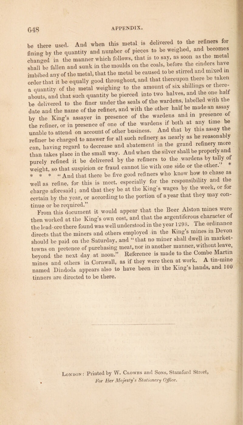 be there used. And when this metal is delivered to the refiners fining by the quantity and number of pieces to be weighed, and becomes changed in the manner which follows, that is to say, as soon as the me a shall be fallen and sunk in the moulds on the coals, before the cinders have imbibed any of the metal, that the metal be caused to be stirred and mixe m order that it be equally good throughout, and that thereupon there be taken a quantity of the metal weighing to the amount of six shillings or there- abouts, and that such quantity be pierced into two halves, and die one be delivered to the finer under the seals of the wardens, labelled with the date and the name of the refiner, and with the other half be made an assay by the King’s assayer in presence of the wardens and m presence o the refiner, or in presence of one of the wardens if both at any time be unable to attend on account of other business. And that by this assay the refiner be charged to answer for all such refinery as nearly as he reasonably can having regard to decrease and abatement in the grand refinery moie than takes place in the small way. And when the silver shall be properly and purely refined it be delivered by the refiners to the wardens by tally of weight, so that suspicion or fraud cannot lie with one side or the other. * * * « And that there be five good refiners who know how to chase as well as refine, for this is meet, especially for the responsibility and the charge aforesaid; and that they be at the King s wages by the week, or for certain by the year, or according to the portion of a year that they may con- tinue or he required.” From this document it would appear that the Beer Alston mines were then worked at the King’s own cost, and that the argentiferous character of the lead-ore there found was well understood in the year 1298. The ordinance directs that the miners and others employed in the King’s mines m Devon should be paid on the Saturday, and “ that no miner shall dwell in market- towns on pretence of purchasing meat, nor in another manner, without leave, beyond the next day at noon.” Reference is made to the Combe Martin mines and others in Cornwall, as if they were then at work. A tin-mine named Dindods appears also to have been in the King’s hands, and 100 tinners are directed to be there. Loudon: Printed by W. Clowes and Sons, Stamford Street, For Her Majesty a Stationery Office.