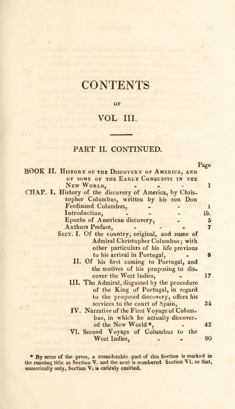 CONTENTS OF VOL III. PART II. CONTINUED. Page BOOK II. History of the Discovery of America, and of some of the Early Conquests in the New World, - - - 1 CHAP. I. History of the discovery of America, by Chris¬ topher Columbus, written by his son Don Ferdinand Columbus, 1 Introduction, - ib. Epochs of American discovery, - h Authors Preface, - - - 7 Sect. I. Of the country, original, and name of Admiral Christopher Columbus; with other particulars of his life previous to his arrival in Portugal, - § II. Of his first coming to Portugal, and the motives of his proposing to dis¬ cover the West Indies, - 17 III. The Admiral, disgusted by the procedure of the King of Portugal, in regard to the proposed discovery, offers his services to the court of Spain, 34 IV. Narrative of the First Voyage of Colum¬ bus, in which he actually discover¬ ed the New World*, - 43 VI. Second Voyage of Columbus to the West Indies, 90 ® By error of the press, a considerable part of this Section is marked in the running title as Section V. and the next is numbered Section VI. so that,, numerically only, Section Ys is entirely omitted.