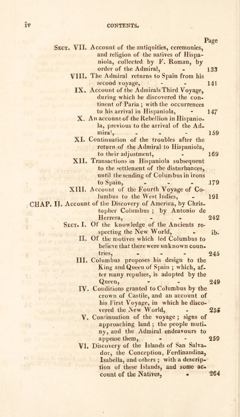 Page Sect. VII. Account of the antiquities, ceremonies, and religion of the natives of Hispa¬ niola, collected by F. Roman, by order of the Admiral, - 133 VIII. The Admiral returns to Spain from his second voyage, - - 141 IX. Account of the Admirals Third Voyage, during which he discovered the con¬ tinent of Paria ; with the occurrences to his arrival in Hispaniola, - 147 X. An account of the Rebellion in Hispanio¬ la, previous to the arrival of the Ad. mira’, - 159 XI. Continuation of the troubles after the return of the Admiral to Hispaniola, to their adjustment, - 169 XII. Transactions in Hispaniola subsequent to the settlement of the disturbances, until the sending of Columbus in irons to Spain, ... 179 XIII. Account of the Fourth Voyage of Co¬ lumbus to the West Indies, - 191 CHAP. II. Account of the Discovery of America, by Chris¬ topher Columbus ; by Antonio de Herrera, - - 242 Sect. I. Of the knowledge of the Ancients re¬ specting the New World, - ib. II. Of the motives which led Columbus to believe that there w ere unknow n coun¬ tries, - - 245 III. Columbus proposes his design to the King and Queen of Spain ; which, af¬ ter many repulses, is adopted by the Queen, - - 249 IV. Conditions granted to Columbus by the crown of Castile, and an account of his First Voyage, in which he disco¬ vered the New World, - 25S V. Continuation of the voyage; signs of approaching land ; the people muti¬ ny, and the Admiral endeavours to appease them, - - 259 VI. Discovery of the Islands of San Salva- dor, the Conception, Ferdinandina, Isabella, and others ; with a descrip¬ tion of these Islands, and some ac¬ count of the Natives, - 264