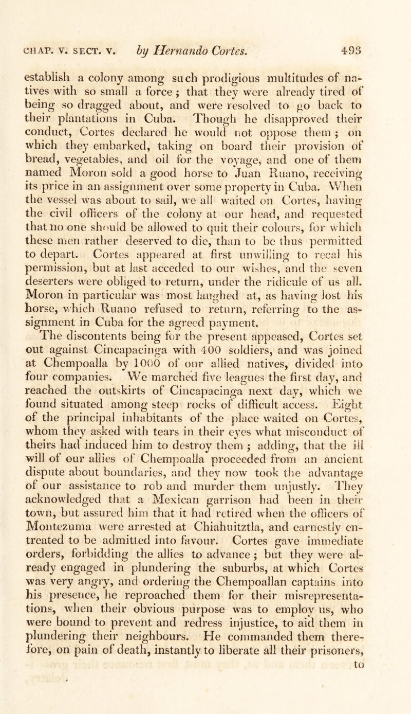 establish a colony among such prodigious multitudes of na¬ tives with so small a force ; that they were already tired of being so dragged about, and were resolved to go back to their plantations in Cuba. Though he disapproved their conduct, Cortes declared he would not oppose them ; on which they embarked, taking on board their provision of bread, vegetables, and oil for the voyage, and one of them named Moron sold a good horse to Juan Ruano, receiving its price in an assignment over some property in Cuba. When the vessel was about to sail, we all waited on Cortes, having the civil officers of the colony at our head, and requested that no one should be allowed to quit their colours, for which these men rather deserved to die, than to be thus permitted to depart. Cortes appeared at first unwilling to recal his permission, but at last acceded to our wishes, and the seven deserters were obliged to return, under the ridicule of us all. Moron in particular was most laughed at, as having lost his horse, which Ruano refused to return, referring to the as¬ signment in Cuba for the agreed payment. The discontents being for the present appeased, Cortes set out against Cincapacinga with 400 soldiers, and was joined at Chempoalla by 1000 of our allied natives, divided into four companies. We marched five leagues the first day, and reached the outskirts of Cincapacinga next day, which we found situated among steep rocks of difficult access. Eight of the principal inhabitants of the place waited on Cortes, whom they asked with tears in their eves what misconduct of theirs had induced him to destroy them ; adding, that the ill will of our allies of Chempoalla proceeded from an ancient dispute about boundaries, and they now took the advantage of our assistance to rob and murder them unjustly. They acknowledged that a Mexican garrison had been in their town, but assured him that it had retired when the officers of Montezuma were arrested at Chiahuitztla, and earnestly en¬ treated to be admitted into favour. Cortes gave immediate orders, forbidding the allies to advance; but they were al¬ ready engaged in plundering the suburbs, at which Cortes was very angry, and ordering the Chempoallan captains into his presence, he reproached them for their misrepresenta¬ tions, when their obvious purpose was to employ us, who were bound to prevent and redress injustice, to aid them in plundering their neighbours. He commanded them there¬ fore, on pain of death, instantly to liberate all their prisoners, to